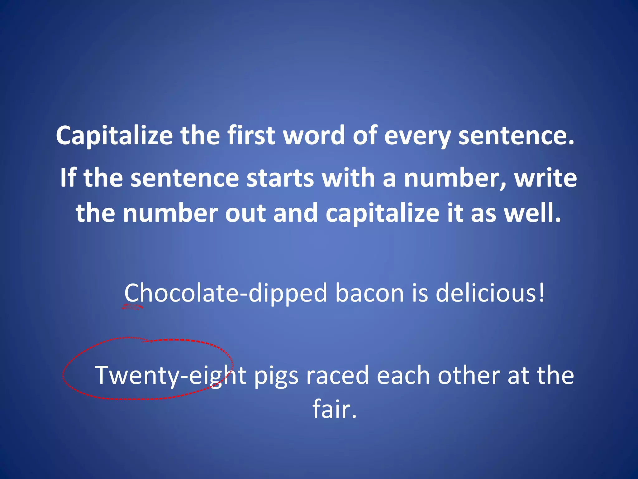 Capitalize the first word of every sentence.
If the sentence starts with a number, write
the number out and capitalize it as well.
Chocolate-dipped bacon is delicious!
Twenty-eight pigs raced each other at the
fair.
 