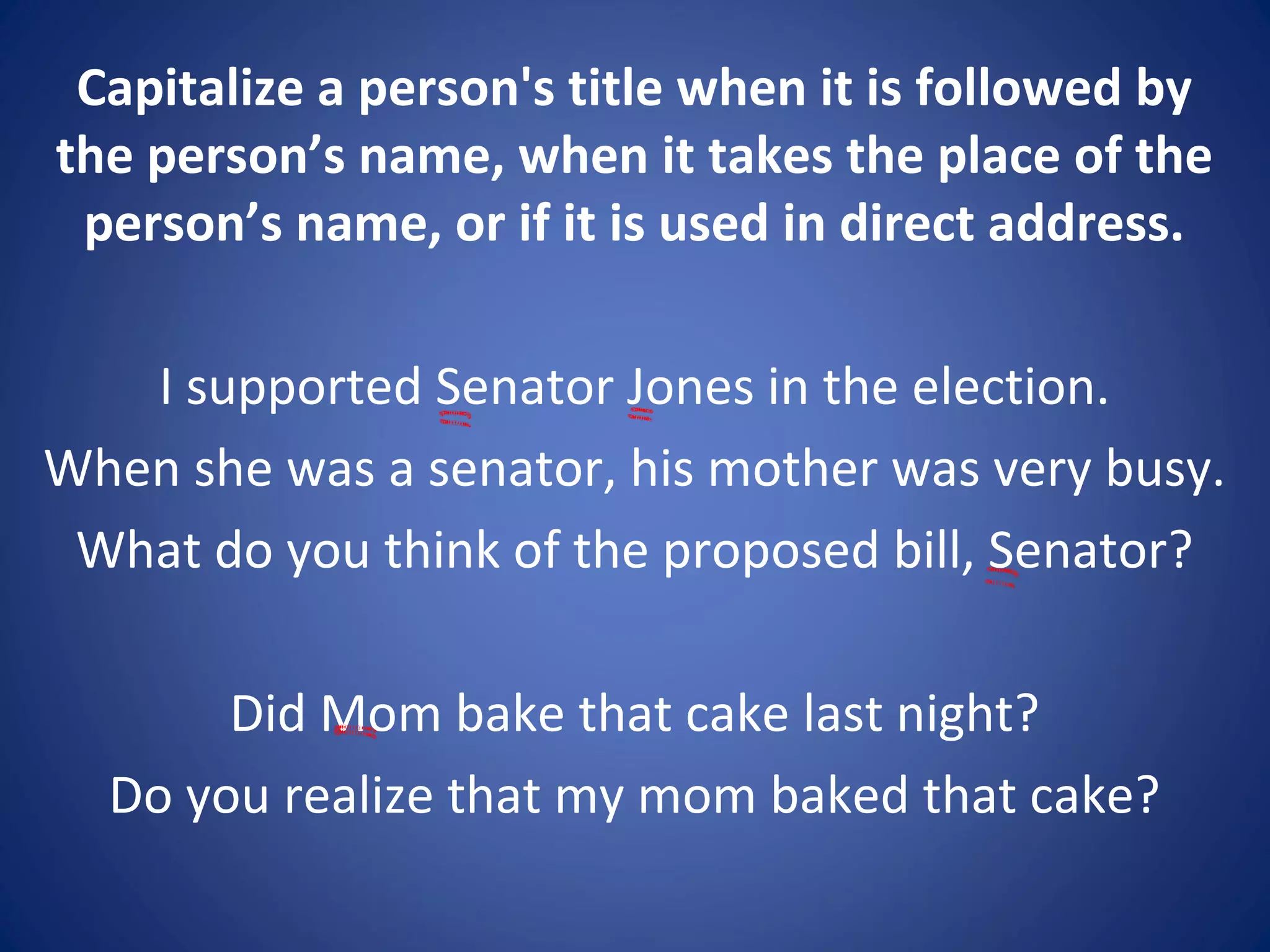 Capitalize a person's title when it is followed by
the person’s name, when it takes the place of the
person’s name, or if it is used in direct address.
I supported Senator Jones in the election.
When she was a senator, his mother was very busy.
What do you think of the proposed bill, Senator?
Did Mom bake that cake last night?
Do you realize that my mom baked that cake?
 