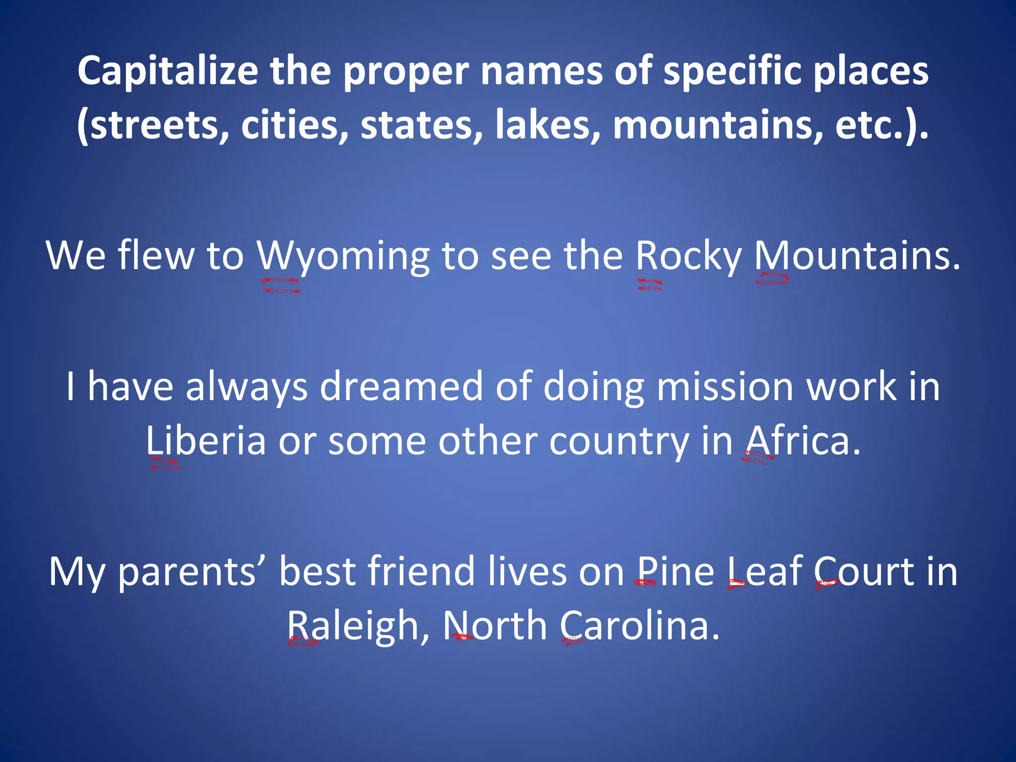 Capitalize the proper names of specific places
(streets, cities, states, lakes, mountains, etc.).
We flew to Wyoming to see the Rocky Mountains.
I have always dreamed of doing mission work in
Liberia or some other country in Africa.
My parents’ best friend lives on Pine Leaf Court in
Raleigh, North Carolina.
 