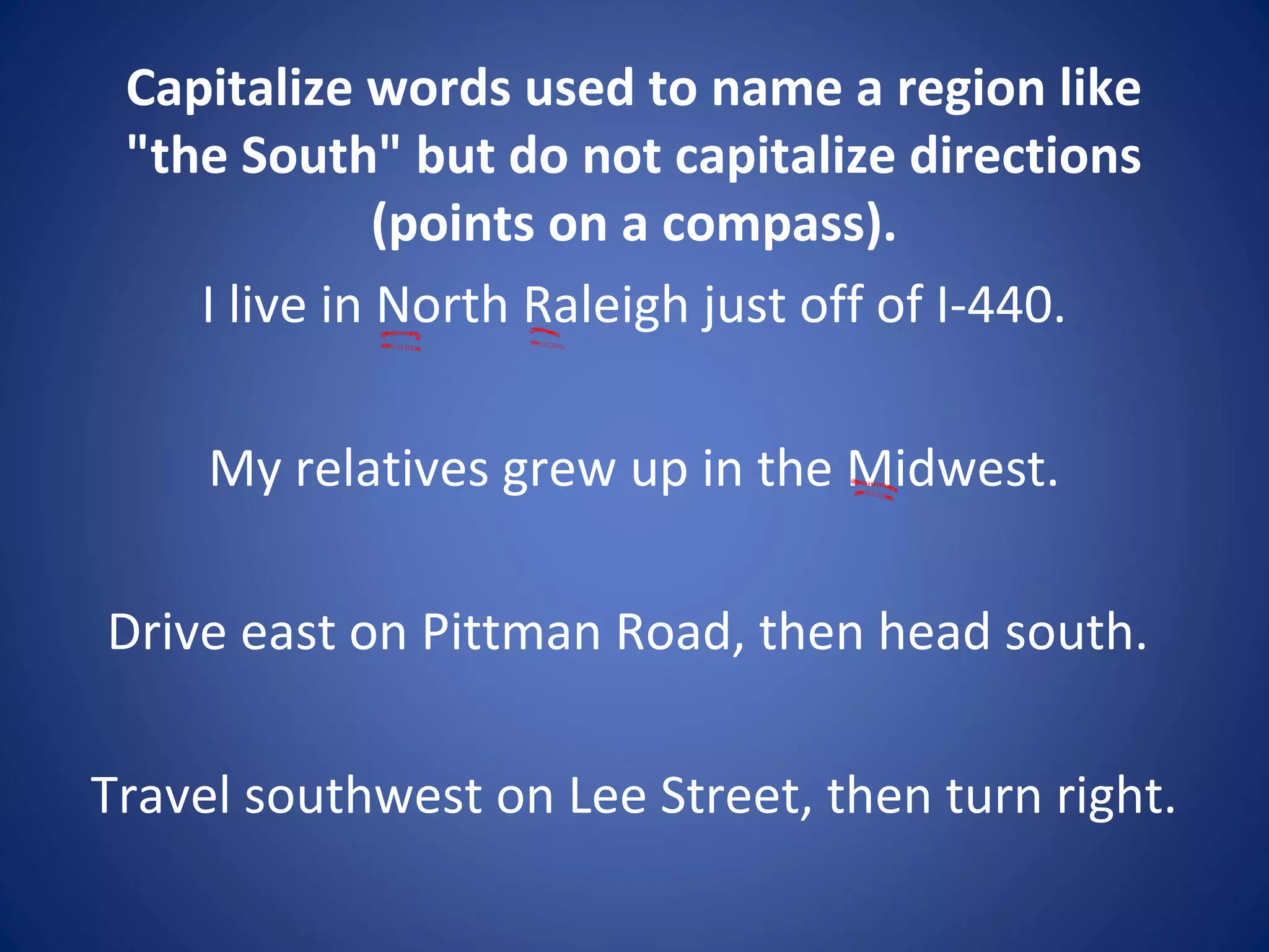 Capitalize words used to name a region like
"the South" but do not capitalize directions
(points on a compass).
I live in North Raleigh just off of I-440.
My relatives grew up in the Midwest.
Drive east on Pittman Road, then head south.
Travel southwest on Lee Street, then turn right.
 