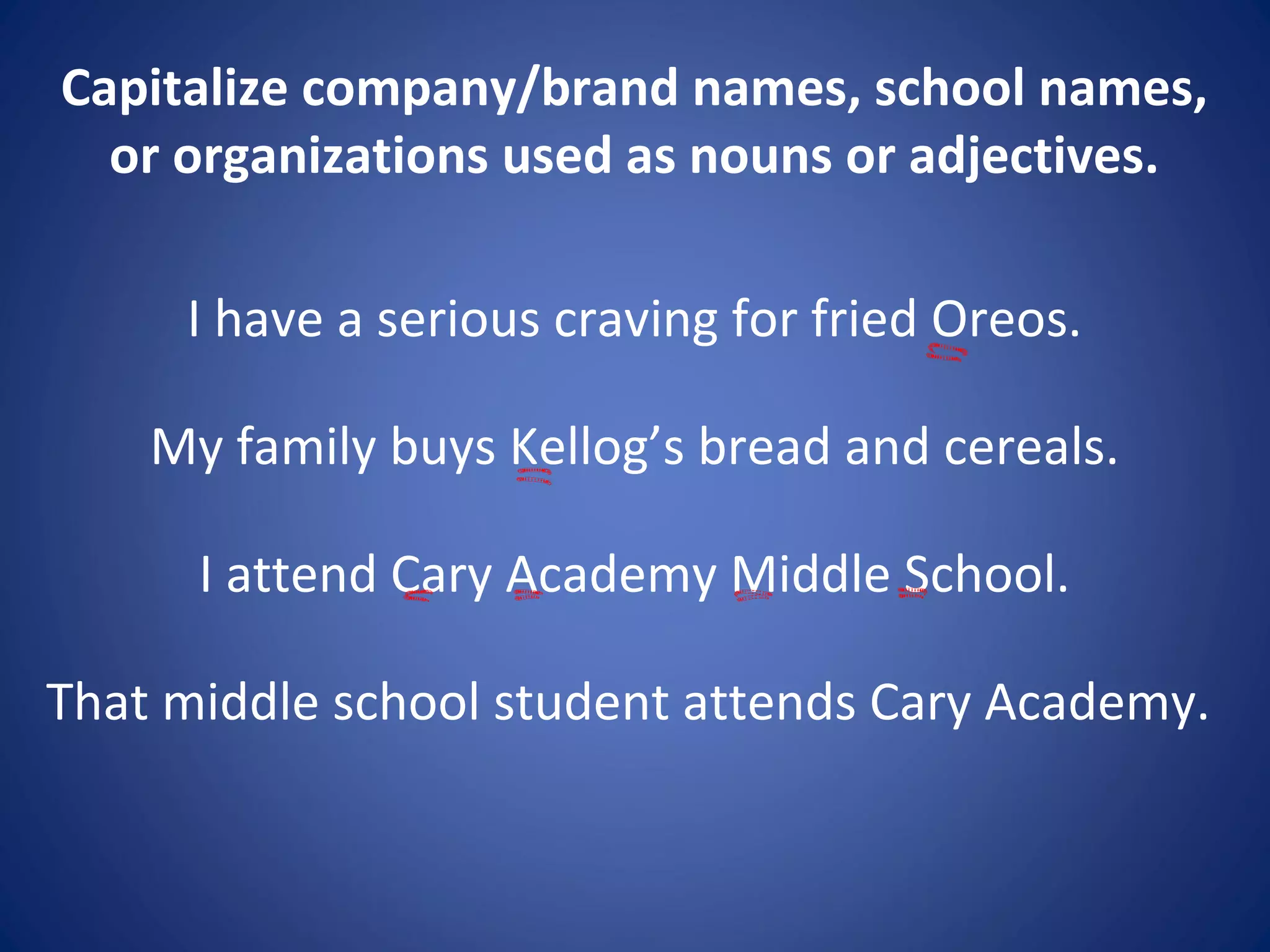 Capitalize company/brand names, school names,
or organizations used as nouns or adjectives.
I have a serious craving for fried Oreos.
My family buys Kellog’s bread and cereals.
I attend Cary Academy Middle School.
That middle school student attends Cary Academy.
 