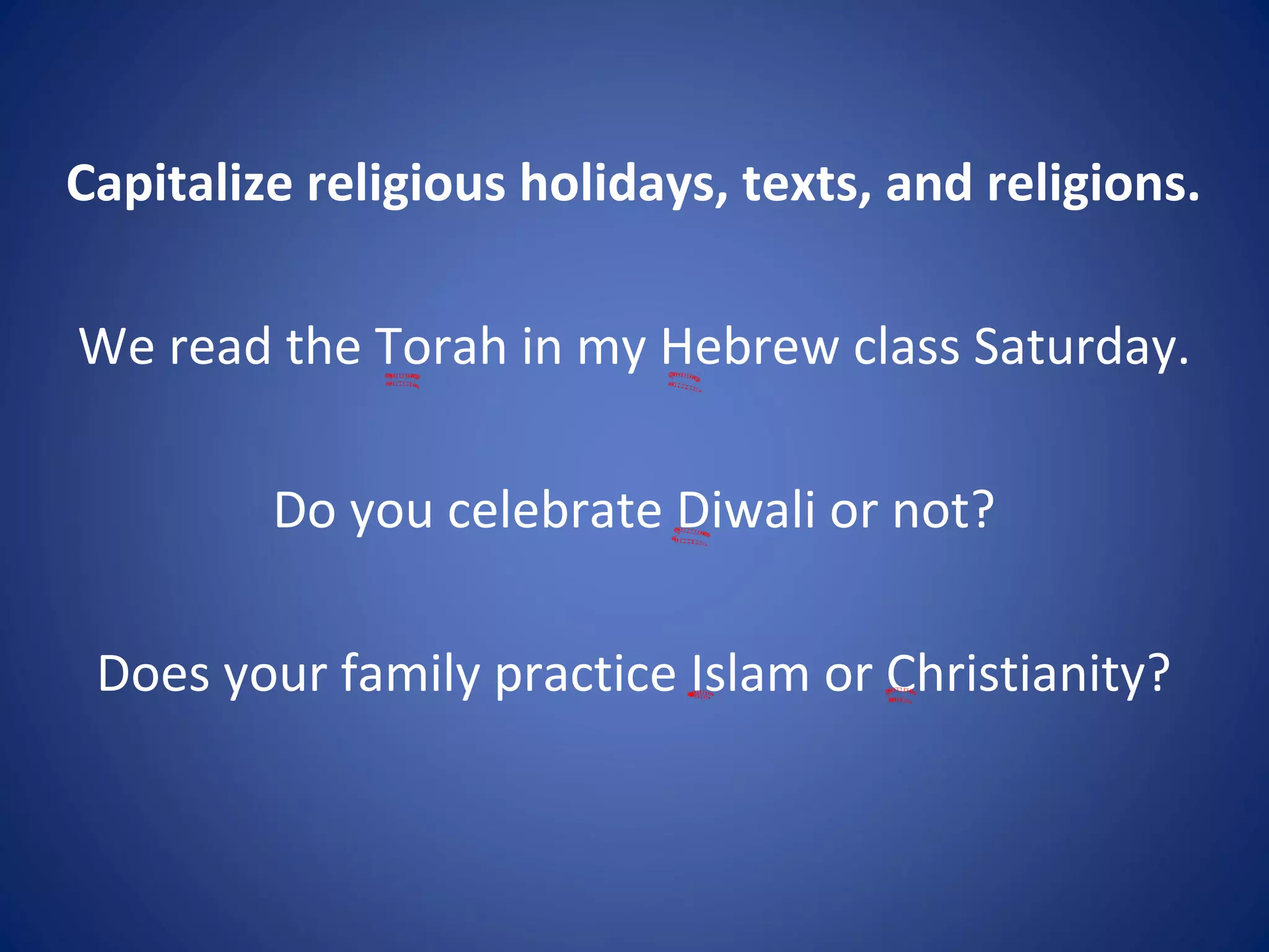 Capitalize religious holidays, texts, and religions.
We read the Torah in my Hebrew class Saturday.
Do you celebrate Diwali or not?
Does your family practice Islam or Christianity?
 