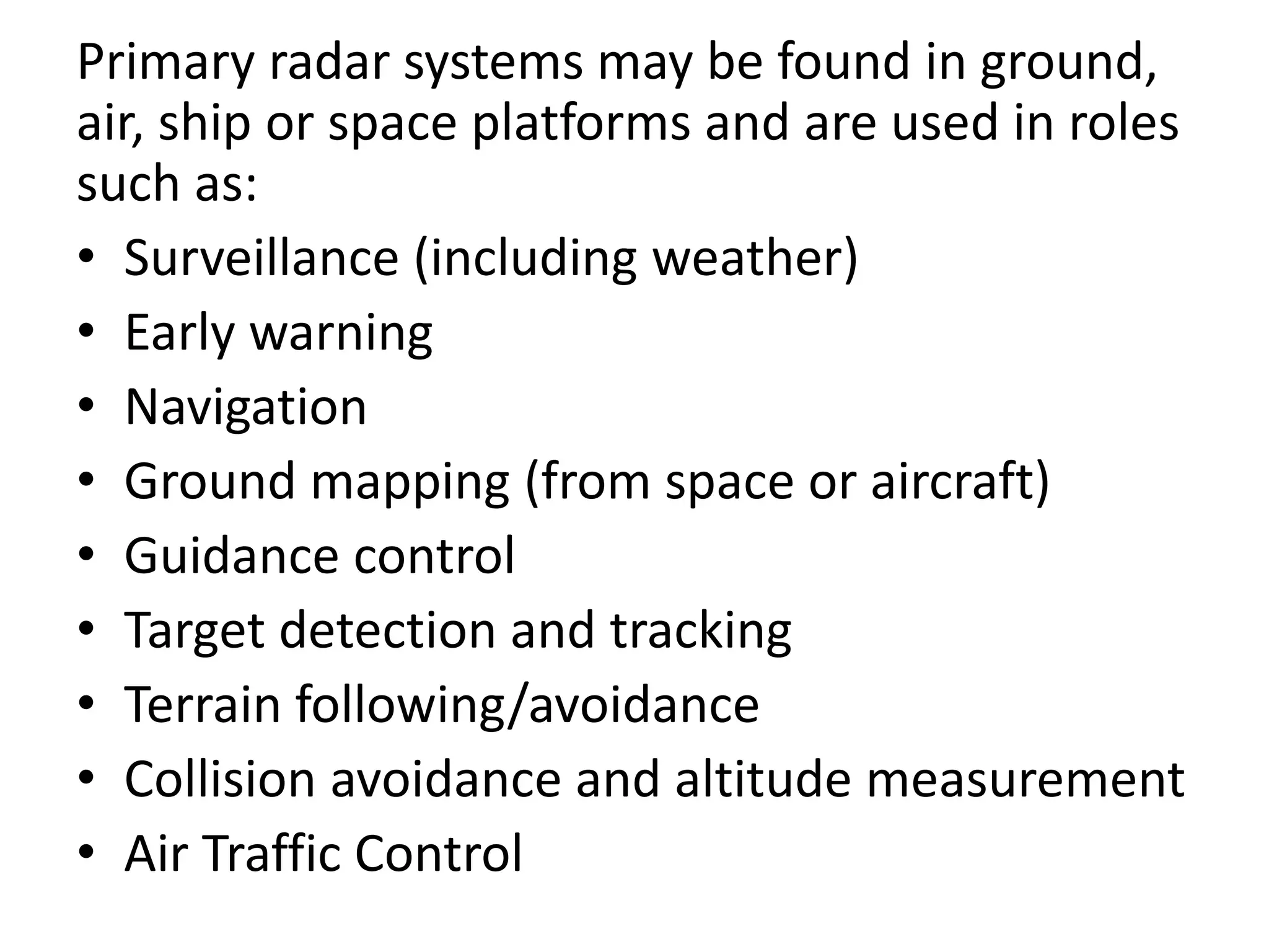 Primary radar systems may be found in ground,
air, ship or space platforms and are used in roles
such as:
• Surveillance (including weather)
• Early warning
• Navigation
• Ground mapping (from space or aircraft)
• Guidance control
• Target detection and tracking
• Terrain following/avoidance
• Collision avoidance and altitude measurement
• Air Traffic Control
 