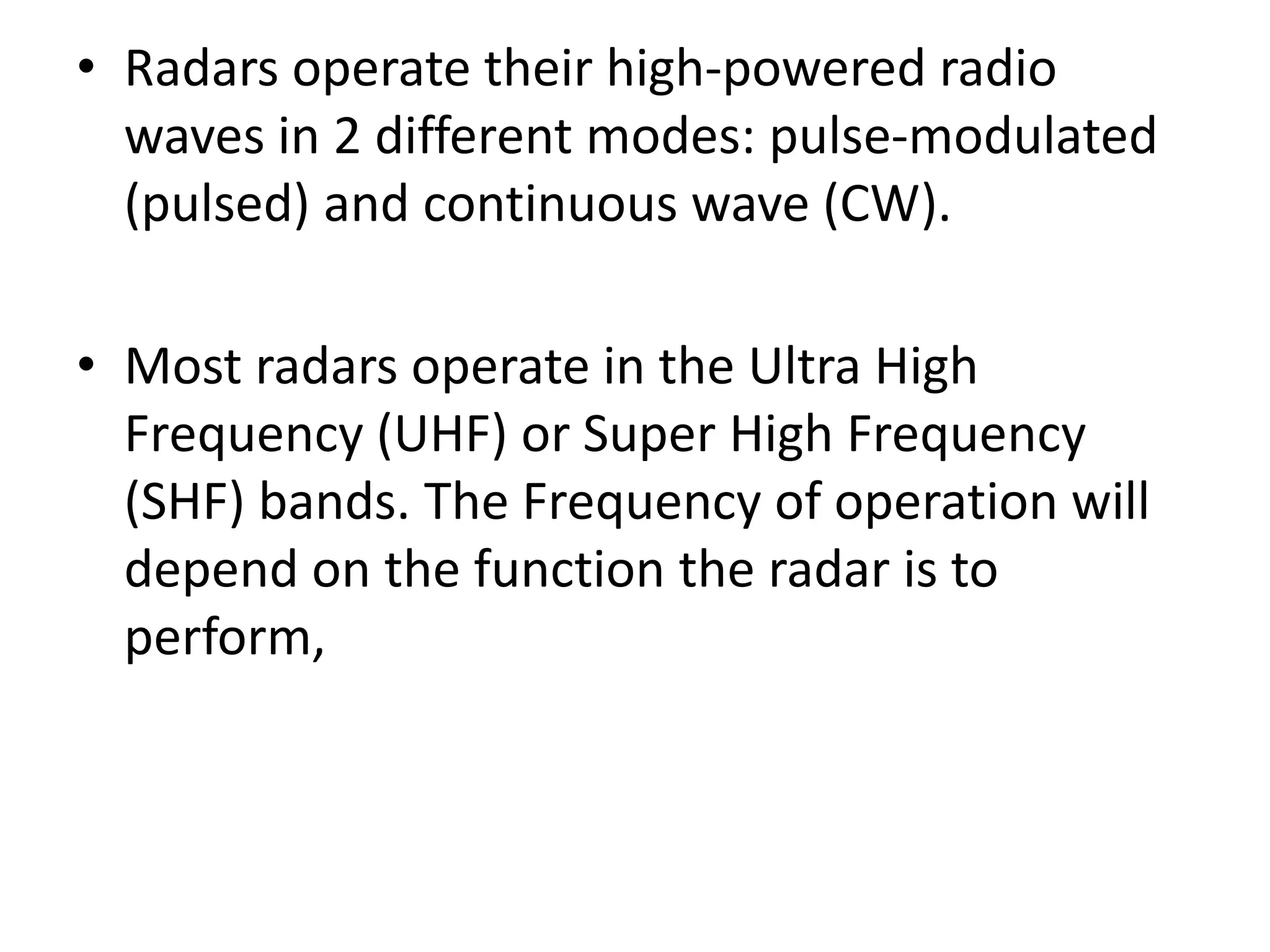 • Radars operate their high-powered radio
waves in 2 different modes: pulse-modulated
(pulsed) and continuous wave (CW).
• Most radars operate in the Ultra High
Frequency (UHF) or Super High Frequency
(SHF) bands. The Frequency of operation will
depend on the function the radar is to
perform,
 