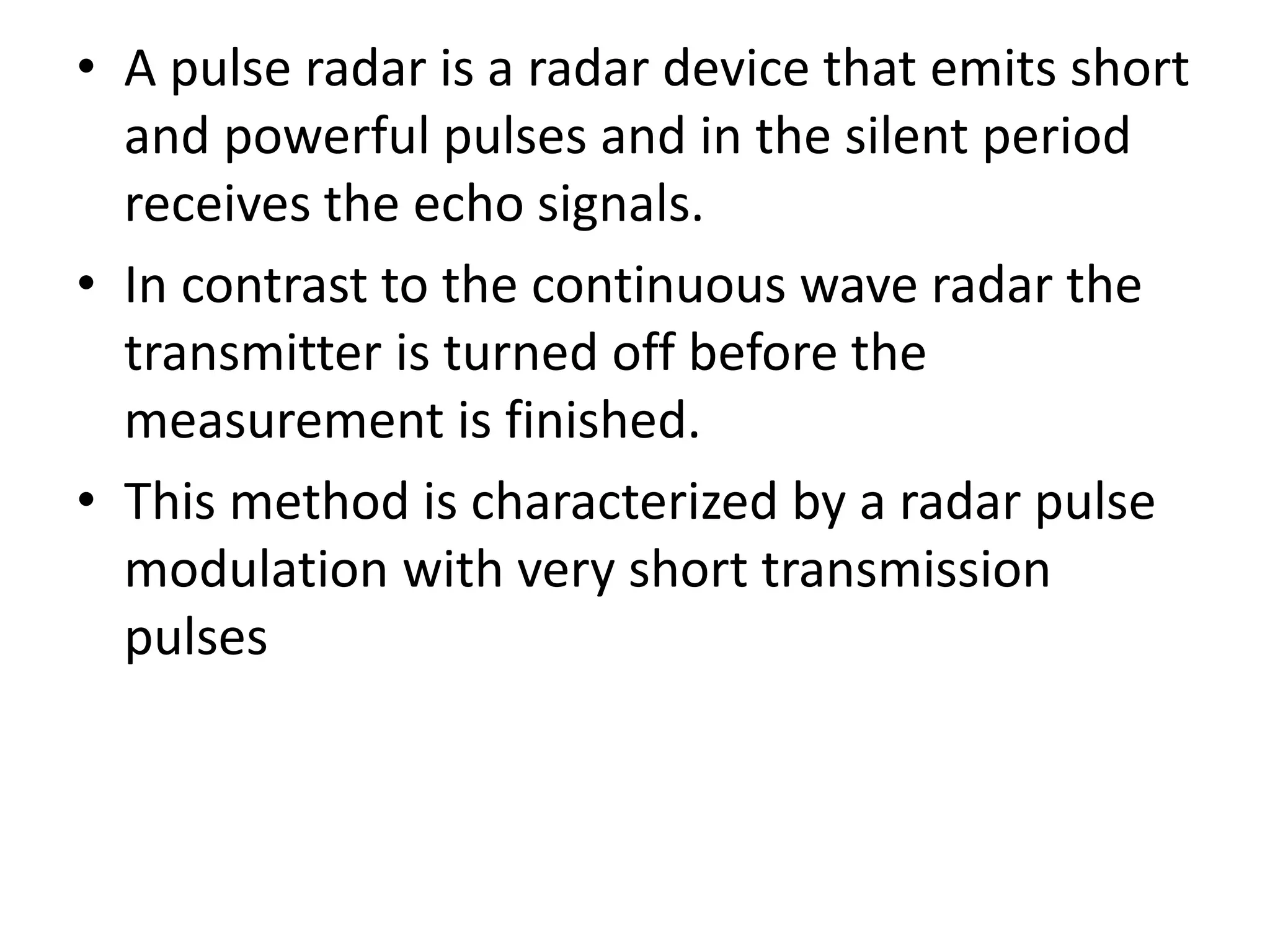 • A pulse radar is a radar device that emits short
and powerful pulses and in the silent period
receives the echo signals.
• In contrast to the continuous wave radar the
transmitter is turned off before the
measurement is finished.
• This method is characterized by a radar pulse
modulation with very short transmission
pulses
 