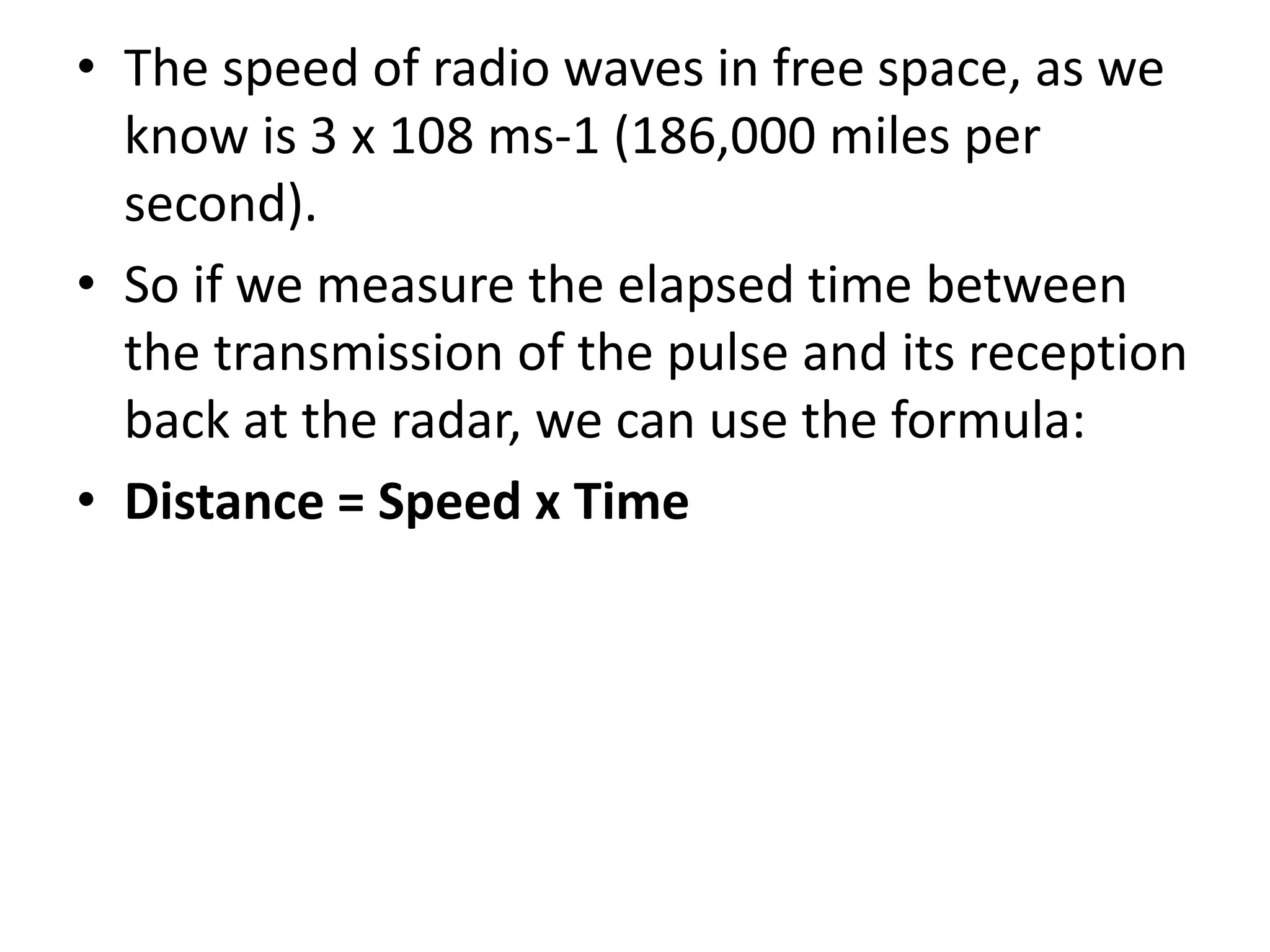 • The speed of radio waves in free space, as we
know is 3 x 108 ms-1 (186,000 miles per
second).
• So if we measure the elapsed time between
the transmission of the pulse and its reception
back at the radar, we can use the formula:
• Distance = Speed x Time
 