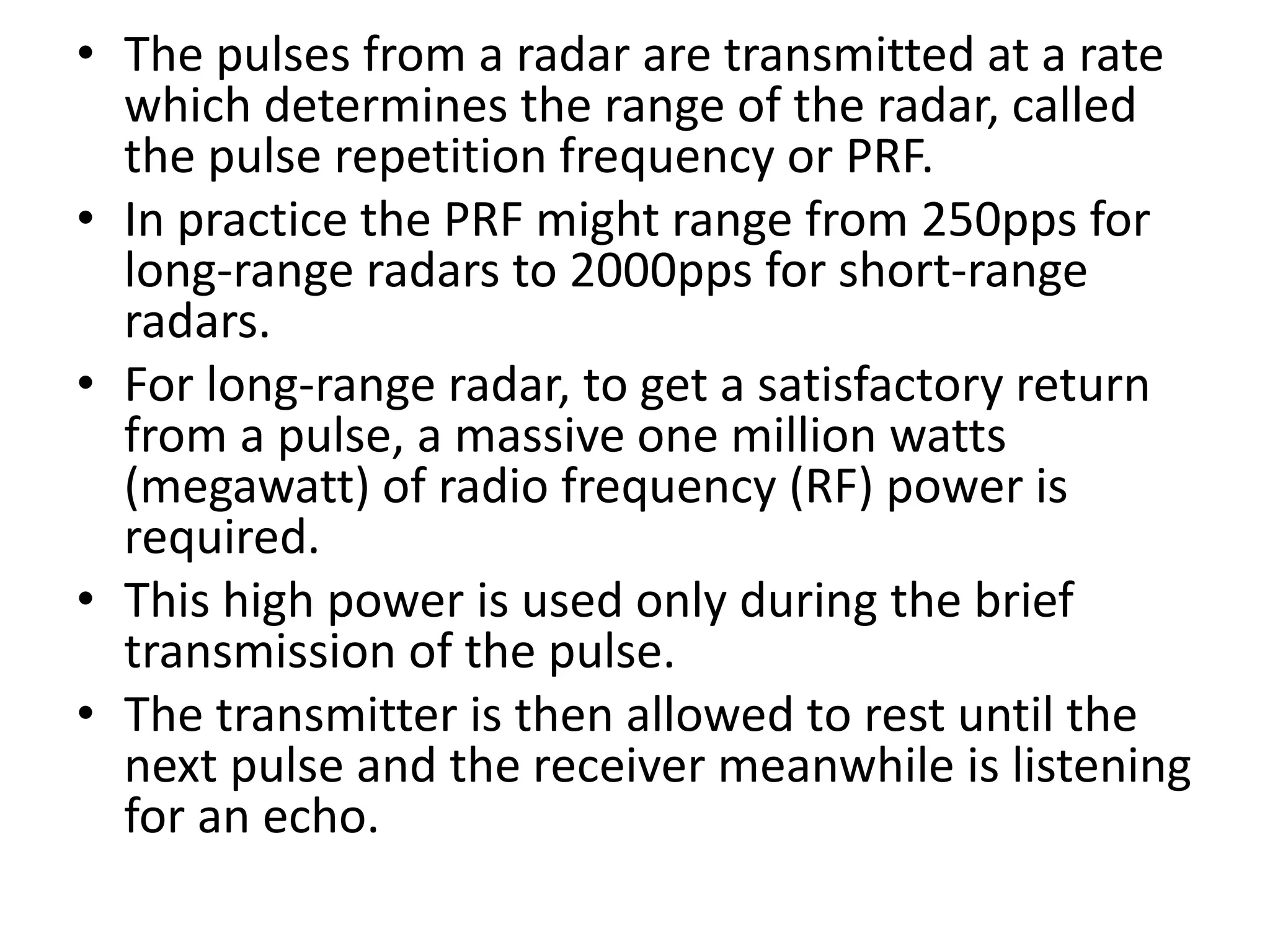 • The pulses from a radar are transmitted at a rate
which determines the range of the radar, called
the pulse repetition frequency or PRF.
• In practice the PRF might range from 250pps for
long-range radars to 2000pps for short-range
radars.
• For long-range radar, to get a satisfactory return
from a pulse, a massive one million watts
(megawatt) of radio frequency (RF) power is
required.
• This high power is used only during the brief
transmission of the pulse.
• The transmitter is then allowed to rest until the
next pulse and the receiver meanwhile is listening
for an echo.
 