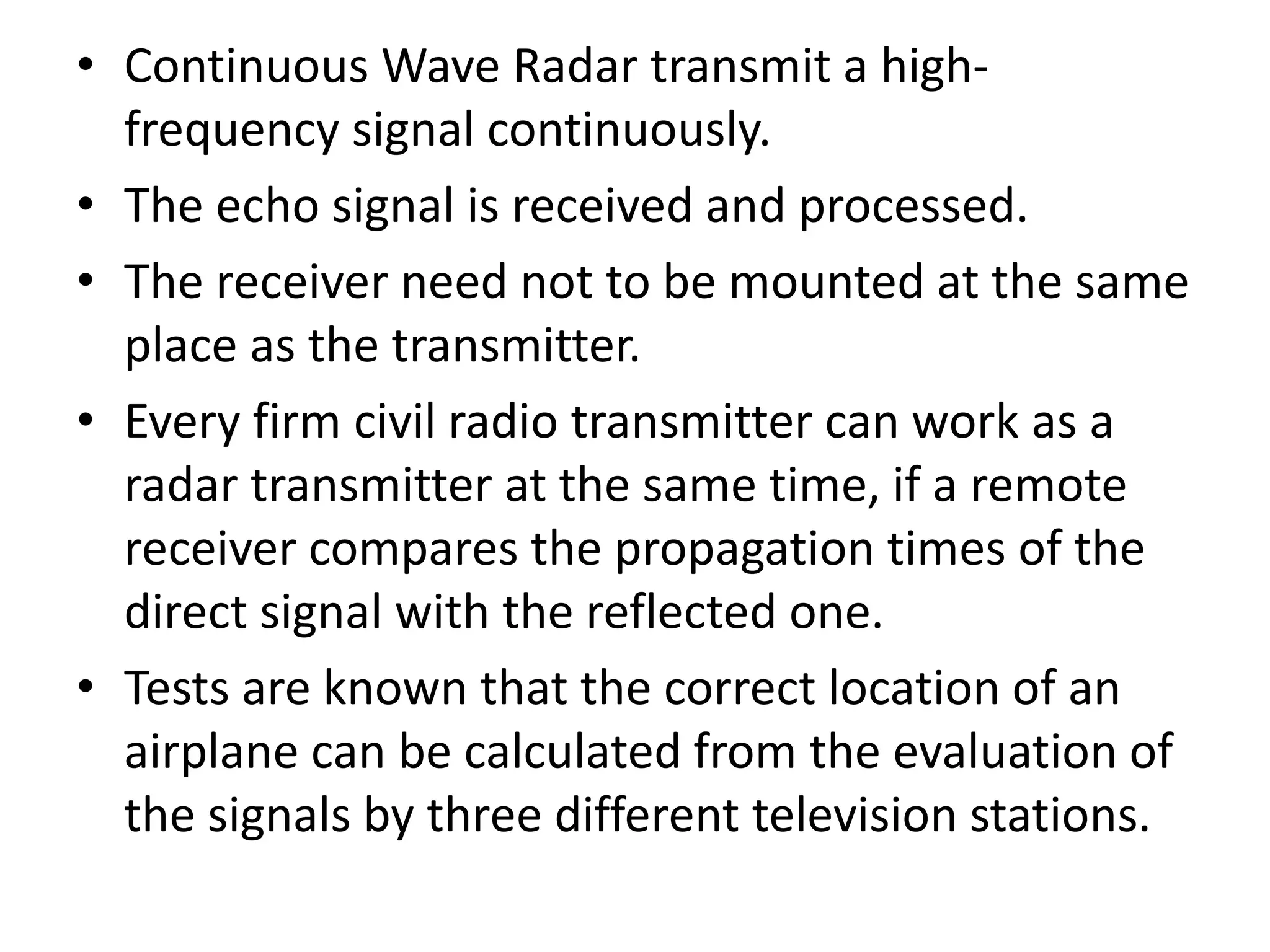 • Continuous Wave Radar transmit a high-
frequency signal continuously.
• The echo signal is received and processed.
• The receiver need not to be mounted at the same
place as the transmitter.
• Every firm civil radio transmitter can work as a
radar transmitter at the same time, if a remote
receiver compares the propagation times of the
direct signal with the reflected one.
• Tests are known that the correct location of an
airplane can be calculated from the evaluation of
the signals by three different television stations.
 