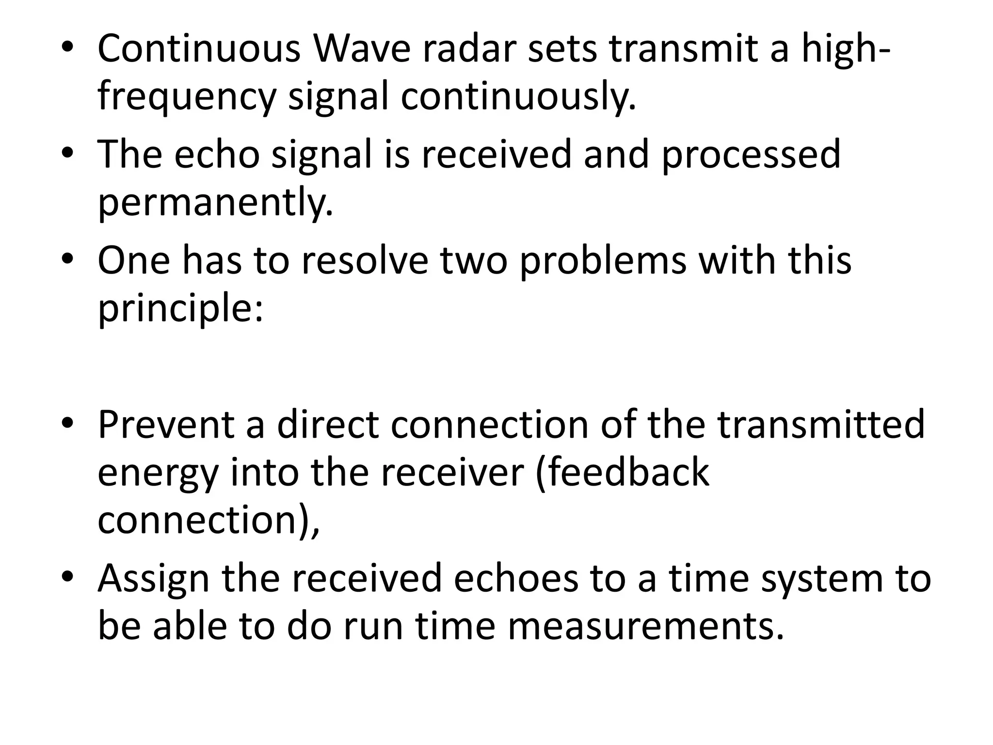 • Continuous Wave radar sets transmit a high-
frequency signal continuously.
• The echo signal is received and processed
permanently.
• One has to resolve two problems with this
principle:
• Prevent a direct connection of the transmitted
energy into the receiver (feedback
connection),
• Assign the received echoes to a time system to
be able to do run time measurements.
 