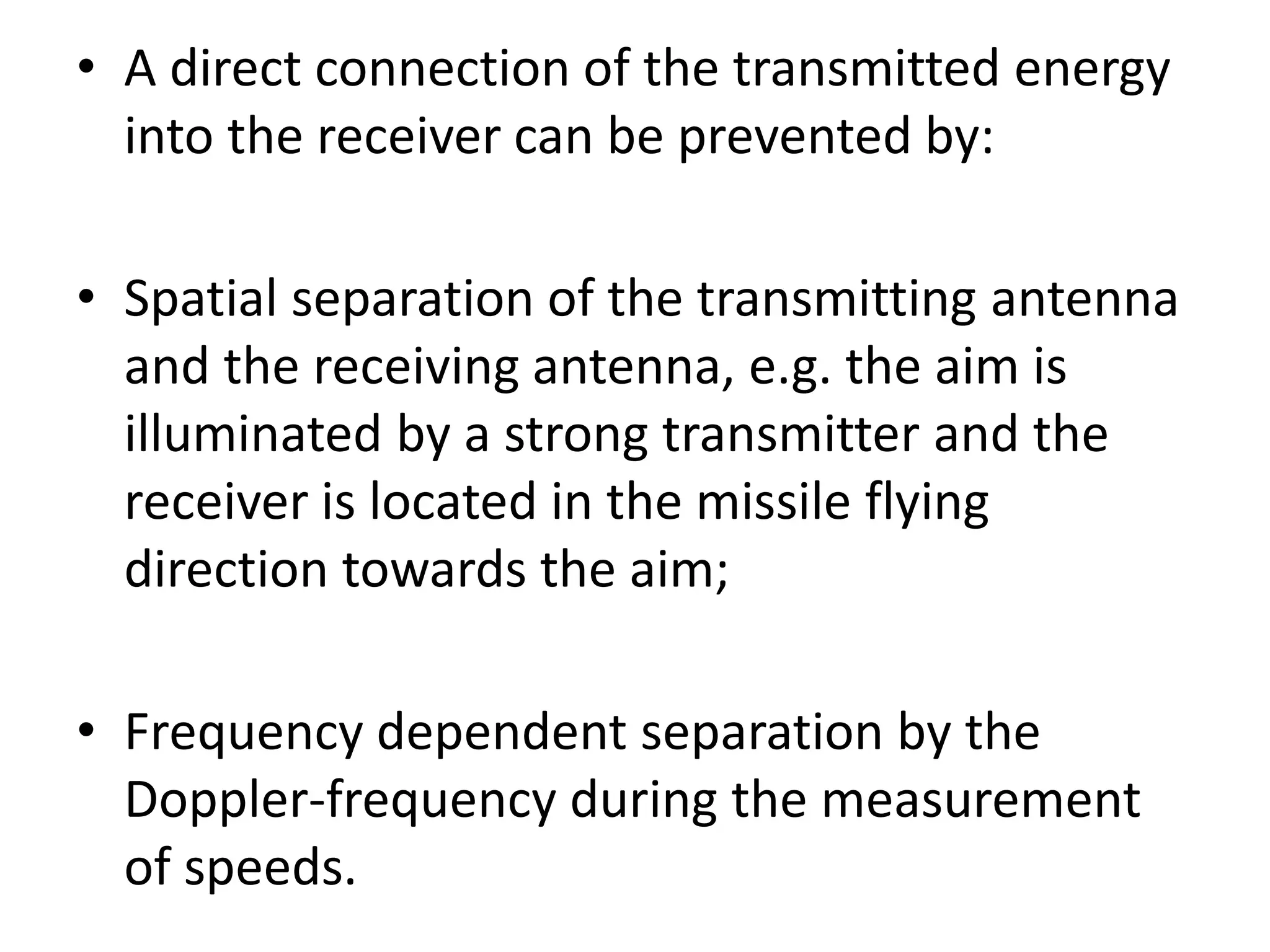 • A direct connection of the transmitted energy
into the receiver can be prevented by:
• Spatial separation of the transmitting antenna
and the receiving antenna, e.g. the aim is
illuminated by a strong transmitter and the
receiver is located in the missile flying
direction towards the aim;
• Frequency dependent separation by the
Doppler-frequency during the measurement
of speeds.
 