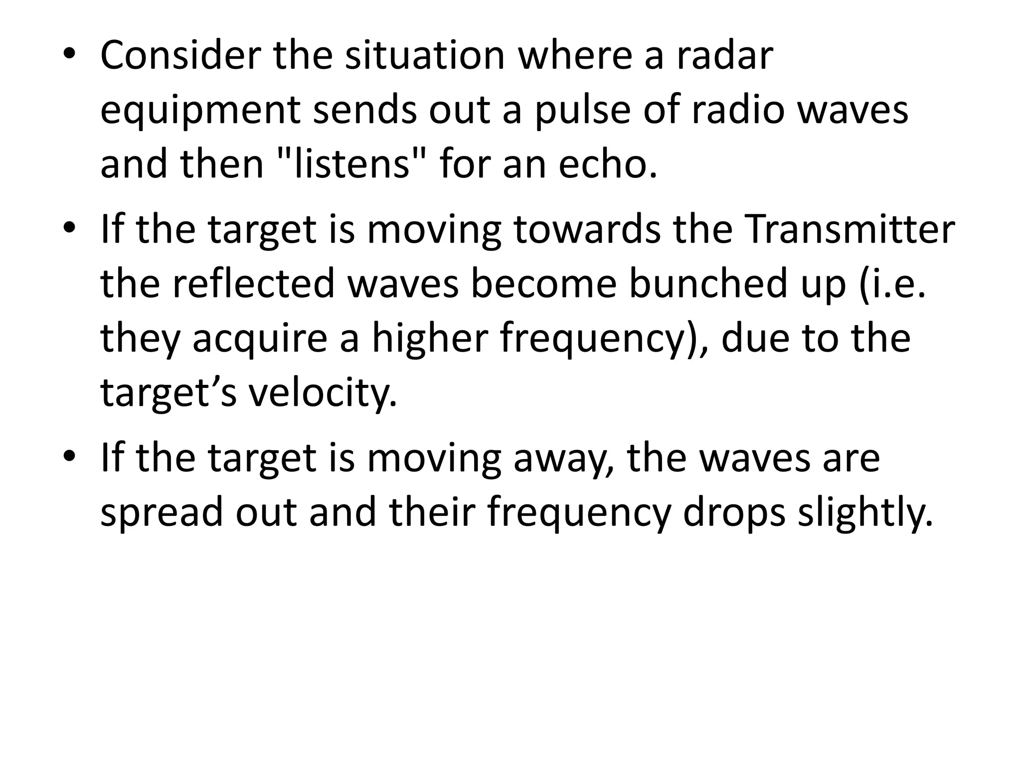 • Consider the situation where a radar
equipment sends out a pulse of radio waves
and then "listens" for an echo.
• If the target is moving towards the Transmitter
the reflected waves become bunched up (i.e.
they acquire a higher frequency), due to the
target’s velocity.
• If the target is moving away, the waves are
spread out and their frequency drops slightly.
 
