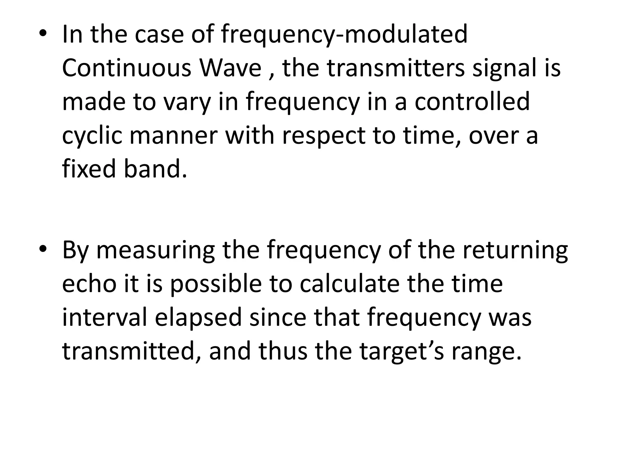 • In the case of frequency-modulated
Continuous Wave , the transmitters signal is
made to vary in frequency in a controlled
cyclic manner with respect to time, over a
fixed band.
• By measuring the frequency of the returning
echo it is possible to calculate the time
interval elapsed since that frequency was
transmitted, and thus the target’s range.
 