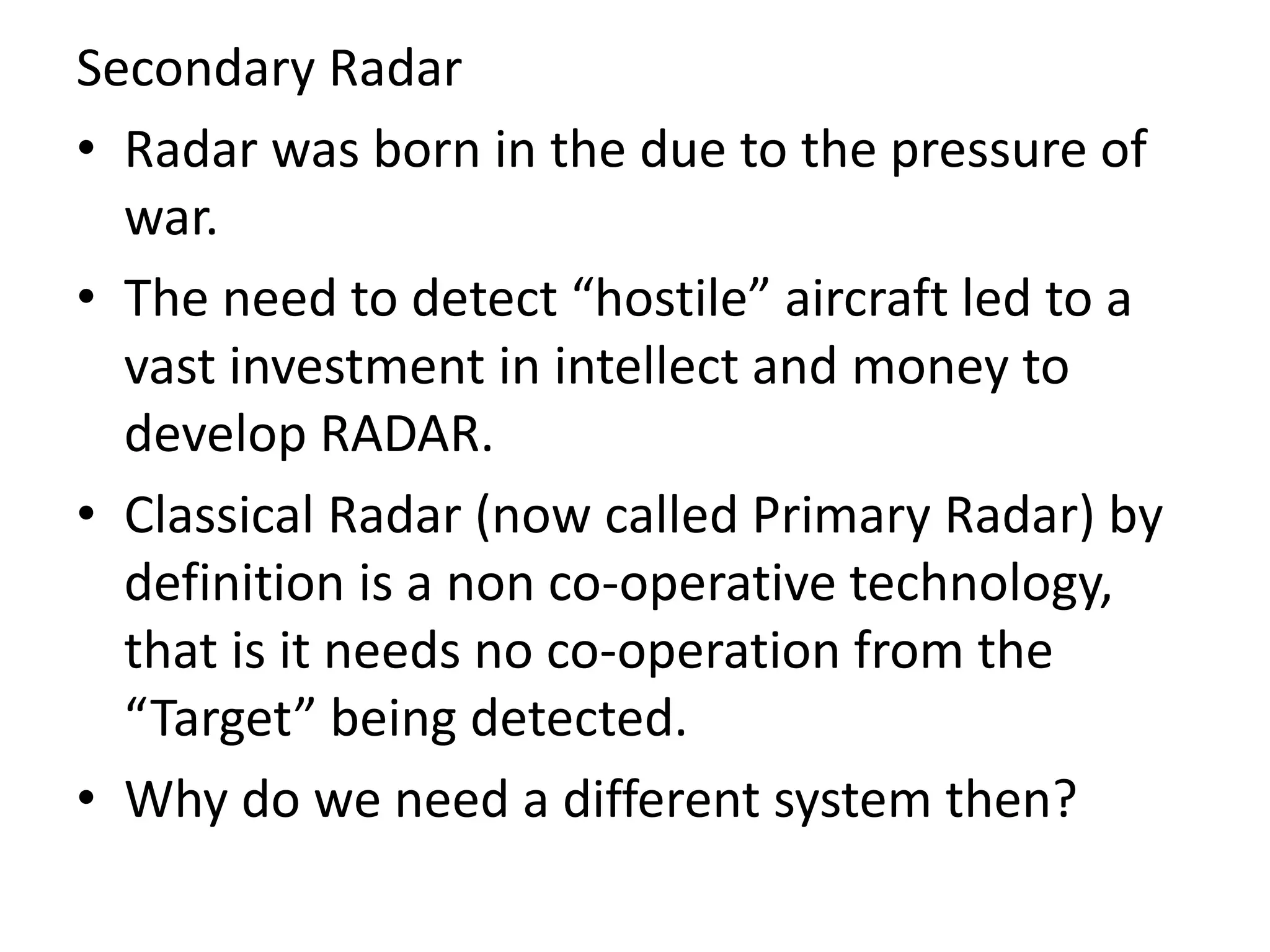 Secondary Radar
• Radar was born in the due to the pressure of
war.
• The need to detect “hostile” aircraft led to a
vast investment in intellect and money to
develop RADAR.
• Classical Radar (now called Primary Radar) by
definition is a non co-operative technology,
that is it needs no co-operation from the
“Target” being detected.
• Why do we need a different system then?
 