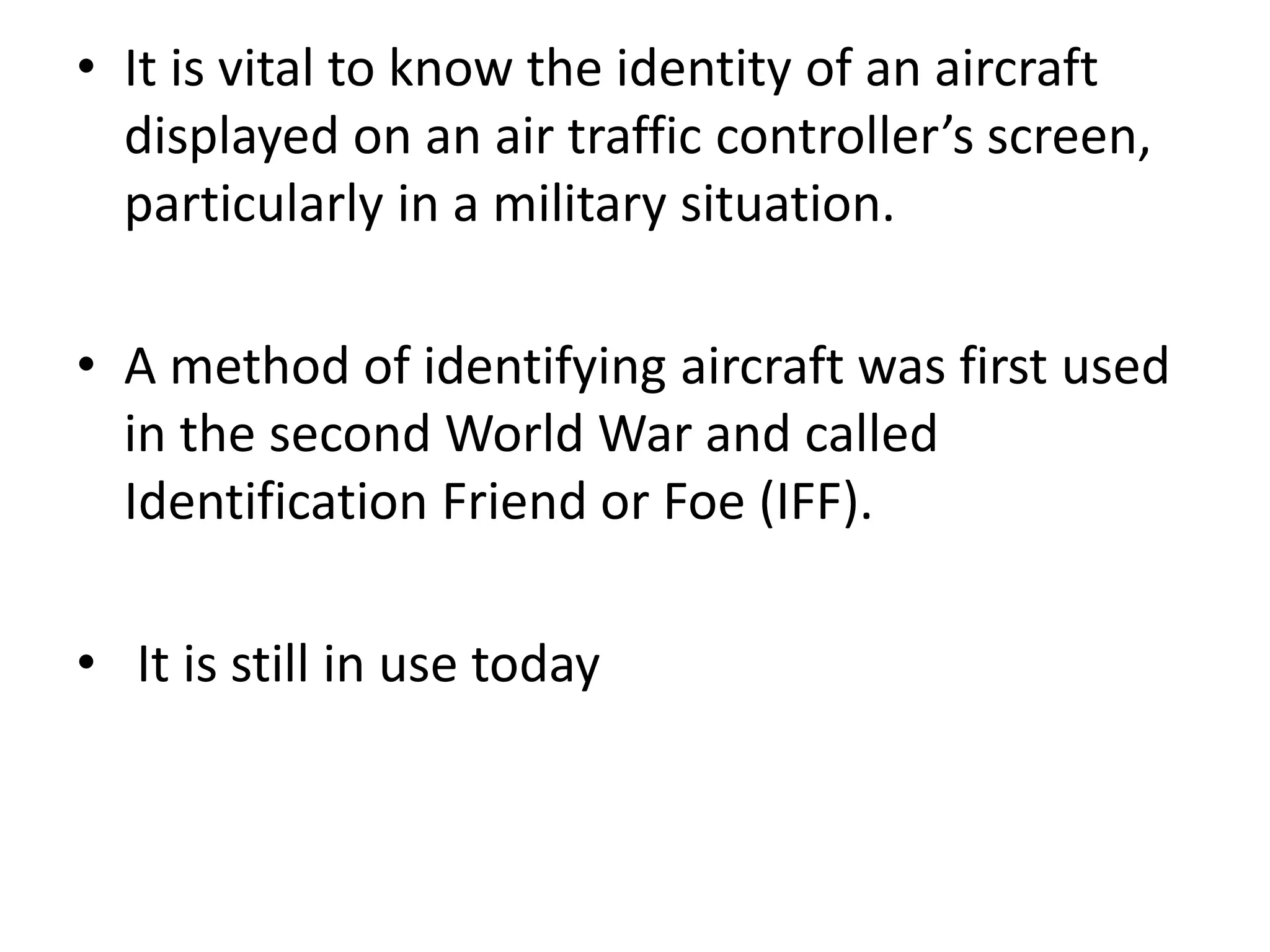 • It is vital to know the identity of an aircraft
displayed on an air traffic controller’s screen,
particularly in a military situation.
• A method of identifying aircraft was first used
in the second World War and called
Identification Friend or Foe (IFF).
• It is still in use today
 