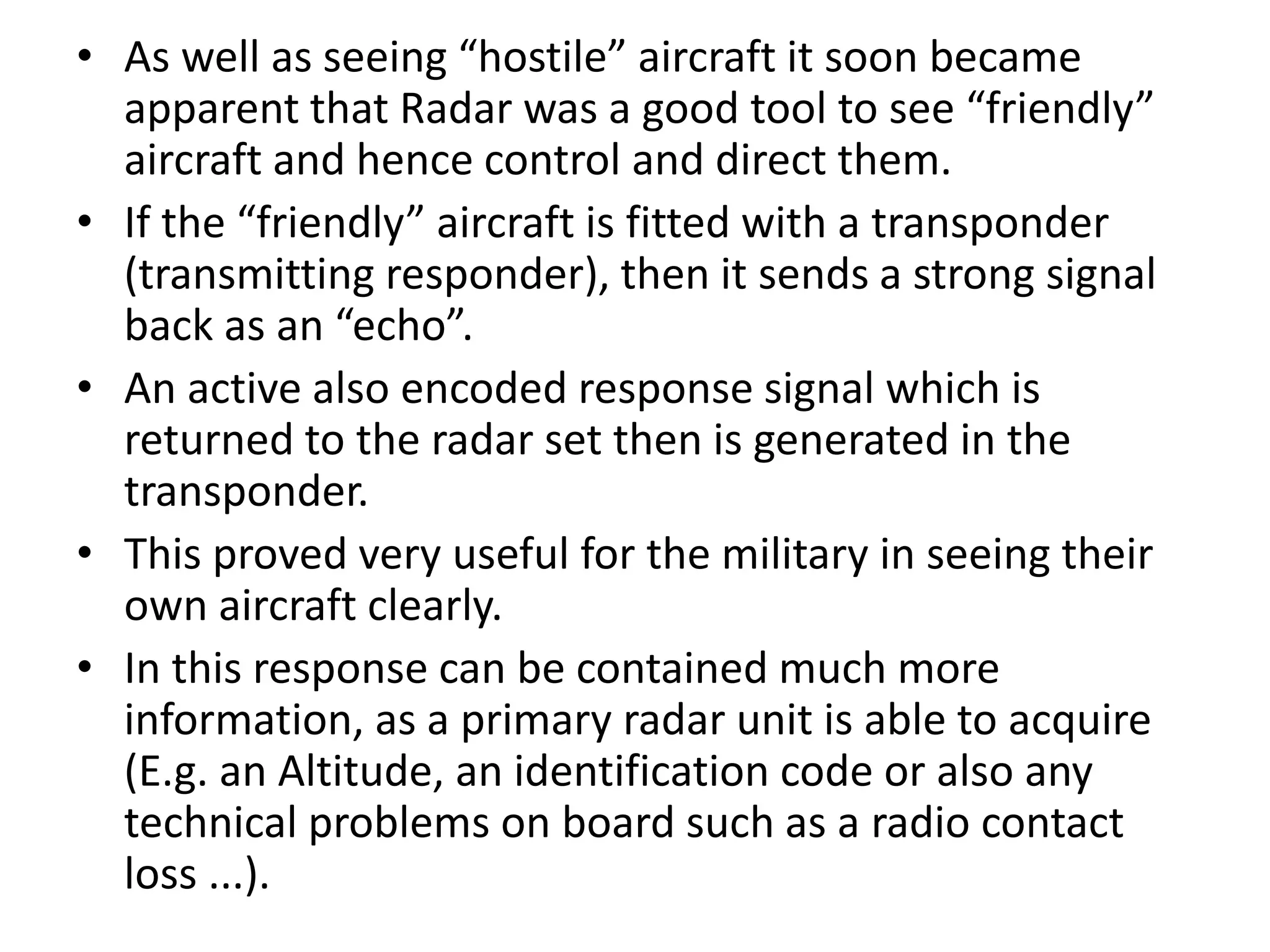 • As well as seeing “hostile” aircraft it soon became
apparent that Radar was a good tool to see “friendly”
aircraft and hence control and direct them.
• If the “friendly” aircraft is fitted with a transponder
(transmitting responder), then it sends a strong signal
back as an “echo”.
• An active also encoded response signal which is
returned to the radar set then is generated in the
transponder.
• This proved very useful for the military in seeing their
own aircraft clearly.
• In this response can be contained much more
information, as a primary radar unit is able to acquire
(E.g. an Altitude, an identification code or also any
technical problems on board such as a radio contact
loss ...).
 