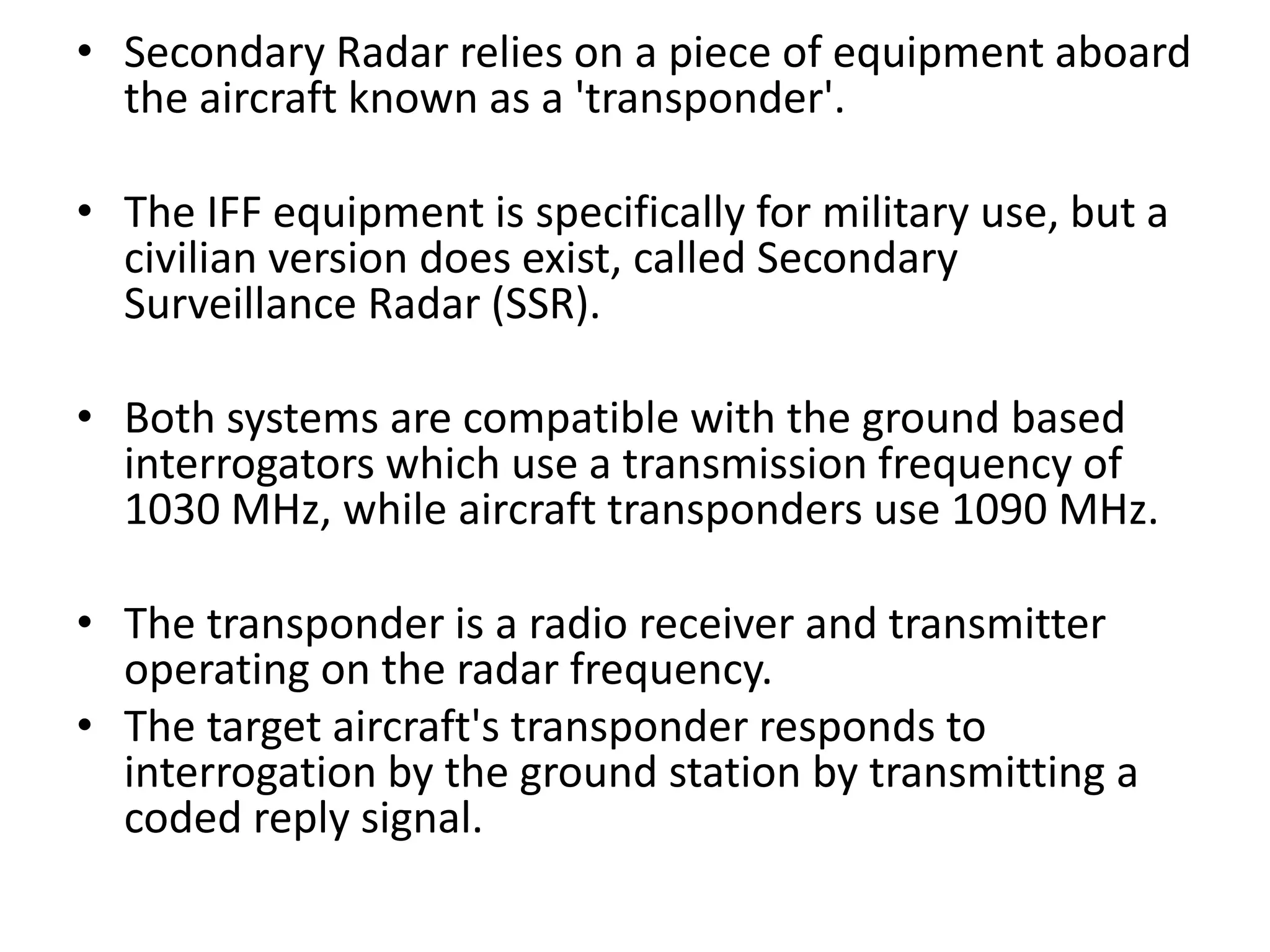 • Secondary Radar relies on a piece of equipment aboard
the aircraft known as a 'transponder'.
• The IFF equipment is specifically for military use, but a
civilian version does exist, called Secondary
Surveillance Radar (SSR).
• Both systems are compatible with the ground based
interrogators which use a transmission frequency of
1030 MHz, while aircraft transponders use 1090 MHz.
• The transponder is a radio receiver and transmitter
operating on the radar frequency.
• The target aircraft's transponder responds to
interrogation by the ground station by transmitting a
coded reply signal.
 
