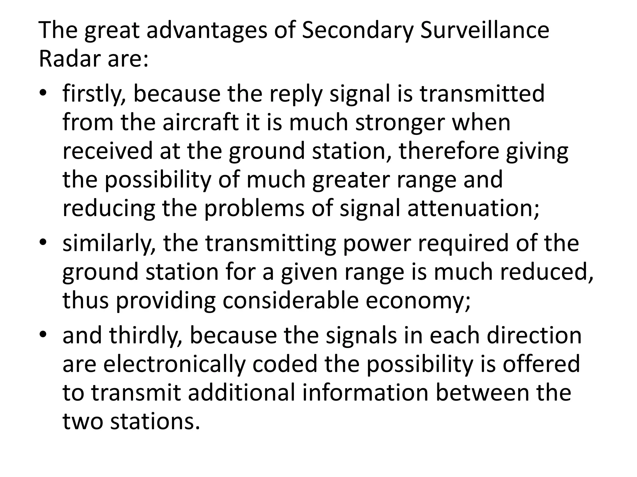 The great advantages of Secondary Surveillance
Radar are:
• firstly, because the reply signal is transmitted
from the aircraft it is much stronger when
received at the ground station, therefore giving
the possibility of much greater range and
reducing the problems of signal attenuation;
• similarly, the transmitting power required of the
ground station for a given range is much reduced,
thus providing considerable economy;
• and thirdly, because the signals in each direction
are electronically coded the possibility is offered
to transmit additional information between the
two stations.
 