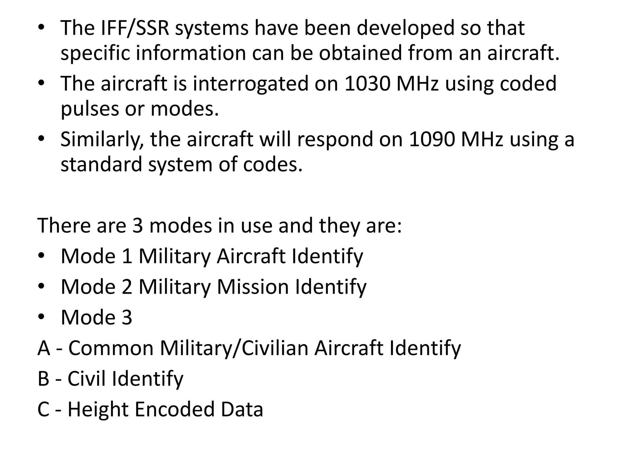 • The IFF/SSR systems have been developed so that
specific information can be obtained from an aircraft.
• The aircraft is interrogated on 1030 MHz using coded
pulses or modes.
• Similarly, the aircraft will respond on 1090 MHz using a
standard system of codes.
There are 3 modes in use and they are:
• Mode 1 Military Aircraft Identify
• Mode 2 Military Mission Identify
• Mode 3
A - Common Military/Civilian Aircraft Identify
B - Civil Identify
C - Height Encoded Data
 