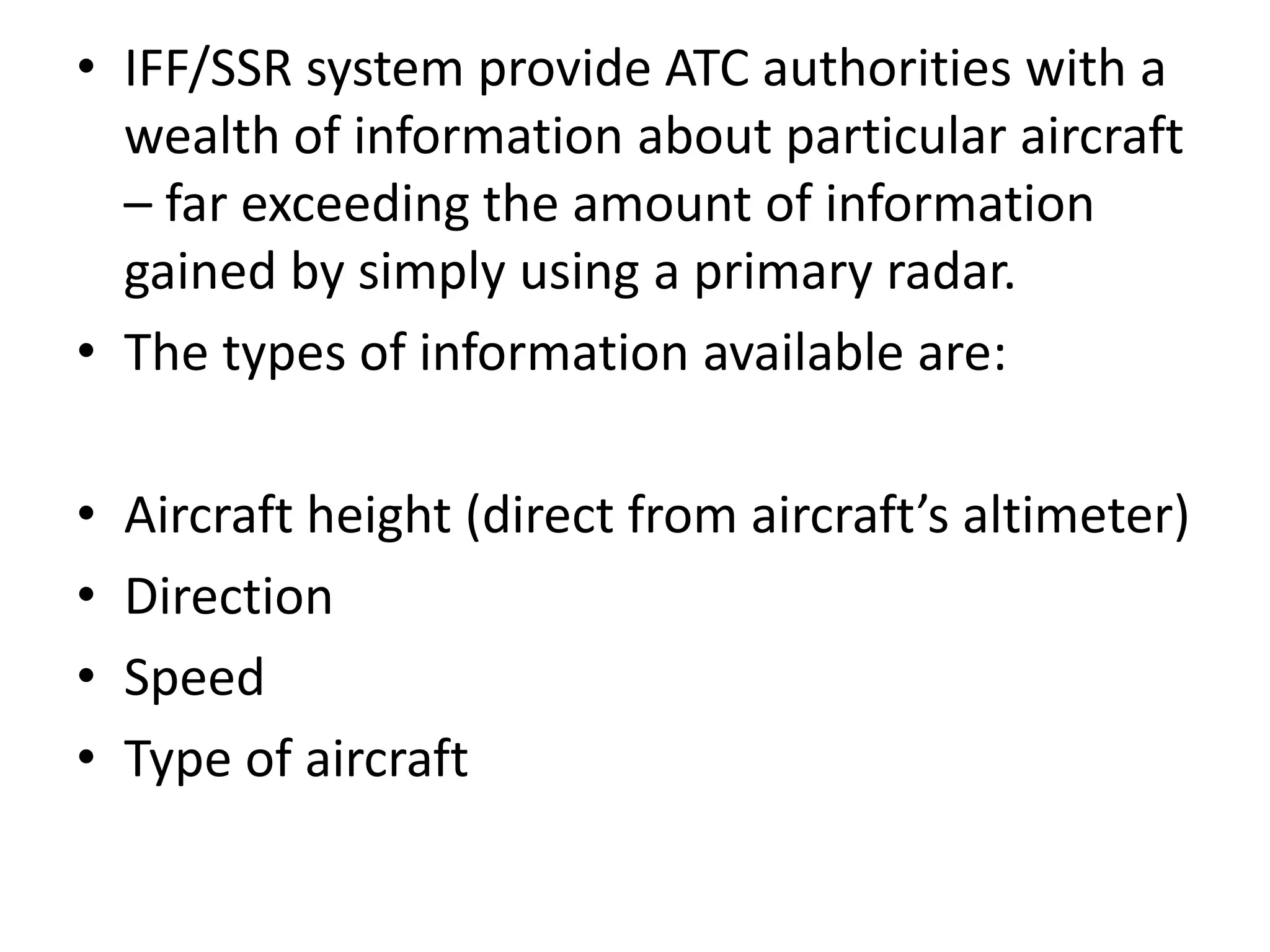 • IFF/SSR system provide ATC authorities with a
wealth of information about particular aircraft
– far exceeding the amount of information
gained by simply using a primary radar.
• The types of information available are:
• Aircraft height (direct from aircraft’s altimeter)
• Direction
• Speed
• Type of aircraft
 