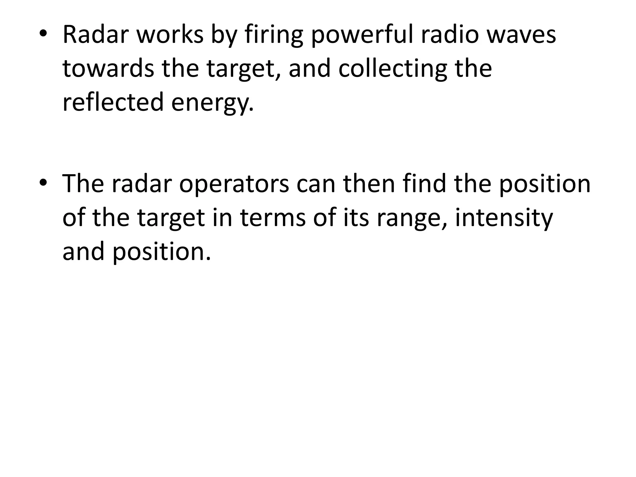 • Radar works by firing powerful radio waves
towards the target, and collecting the
reflected energy.
• The radar operators can then find the position
of the target in terms of its range, intensity
and position.
 