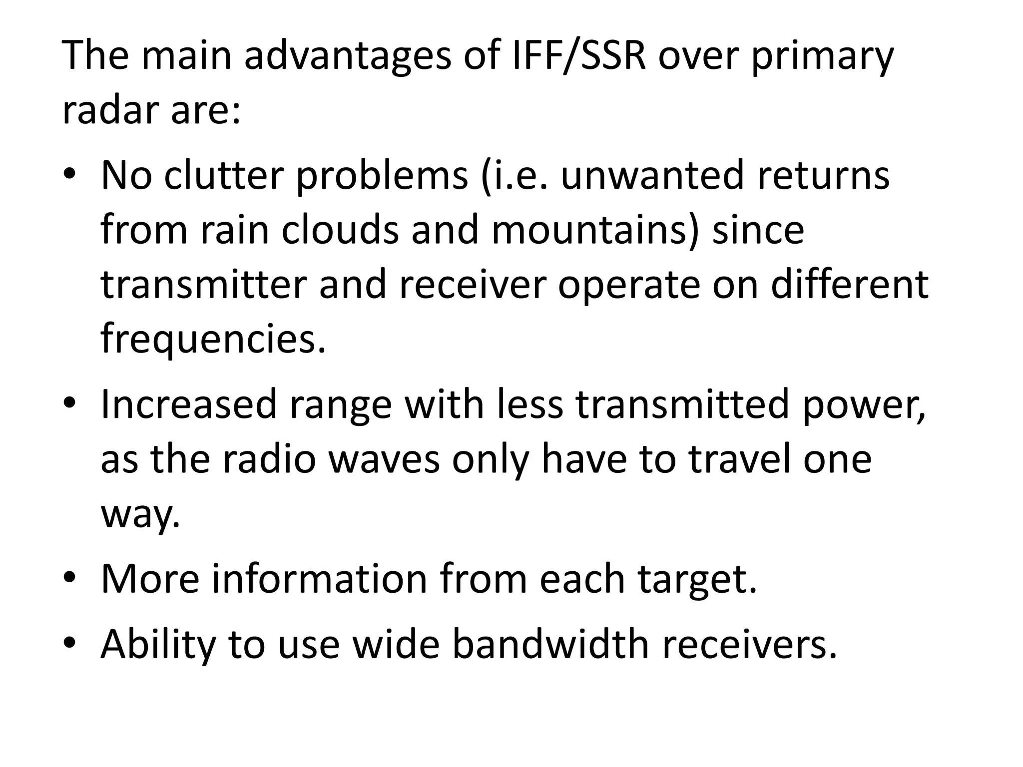The main advantages of IFF/SSR over primary
radar are:
• No clutter problems (i.e. unwanted returns
from rain clouds and mountains) since
transmitter and receiver operate on different
frequencies.
• Increased range with less transmitted power,
as the radio waves only have to travel one
way.
• More information from each target.
• Ability to use wide bandwidth receivers.
 