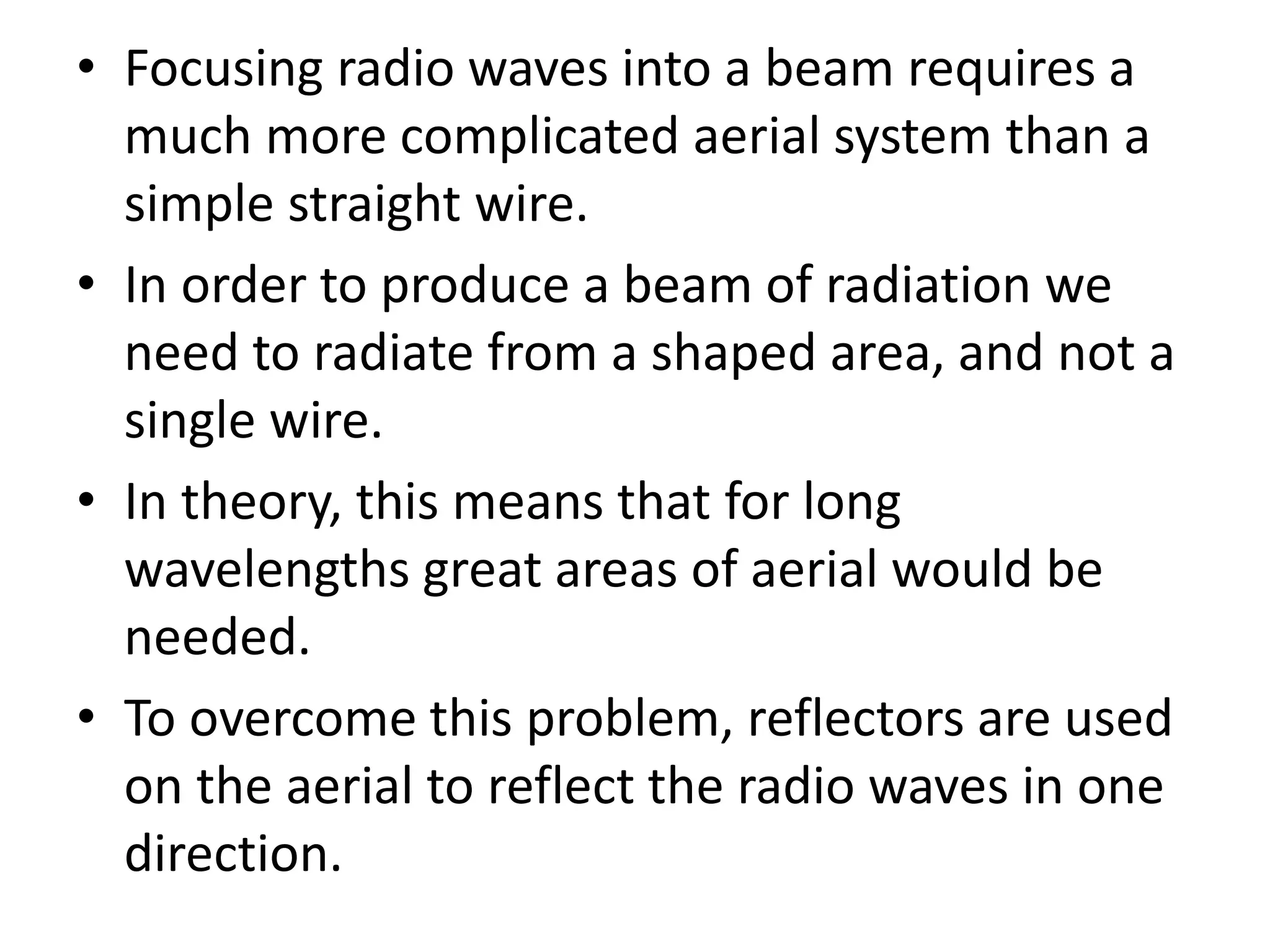• Focusing radio waves into a beam requires a
much more complicated aerial system than a
simple straight wire.
• In order to produce a beam of radiation we
need to radiate from a shaped area, and not a
single wire.
• In theory, this means that for long
wavelengths great areas of aerial would be
needed.
• To overcome this problem, reflectors are used
on the aerial to reflect the radio waves in one
direction.
 