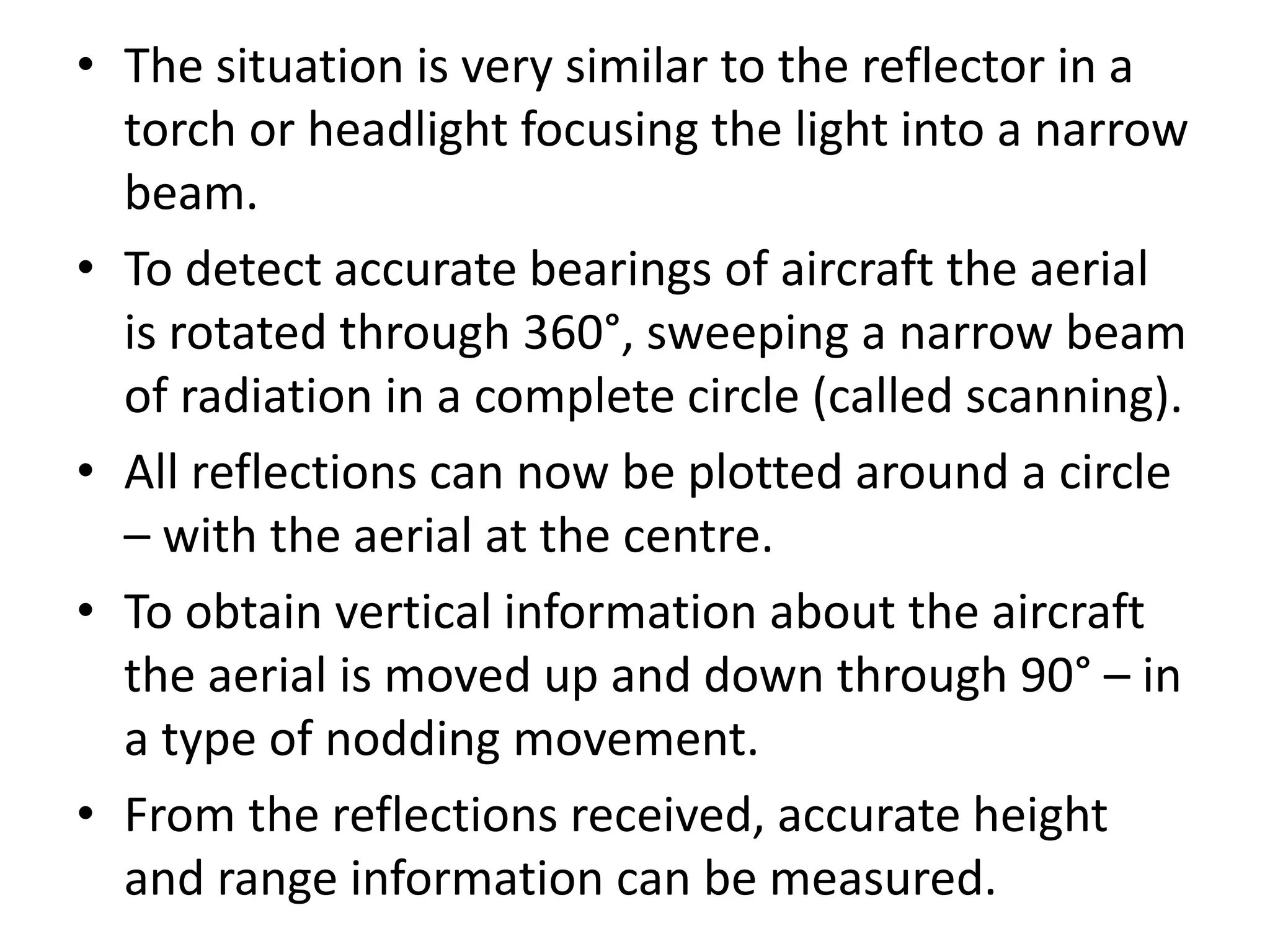 • The situation is very similar to the reflector in a
torch or headlight focusing the light into a narrow
beam.
• To detect accurate bearings of aircraft the aerial
is rotated through 360°, sweeping a narrow beam
of radiation in a complete circle (called scanning).
• All reflections can now be plotted around a circle
– with the aerial at the centre.
• To obtain vertical information about the aircraft
the aerial is moved up and down through 90° – in
a type of nodding movement.
• From the reflections received, accurate height
and range information can be measured.
 