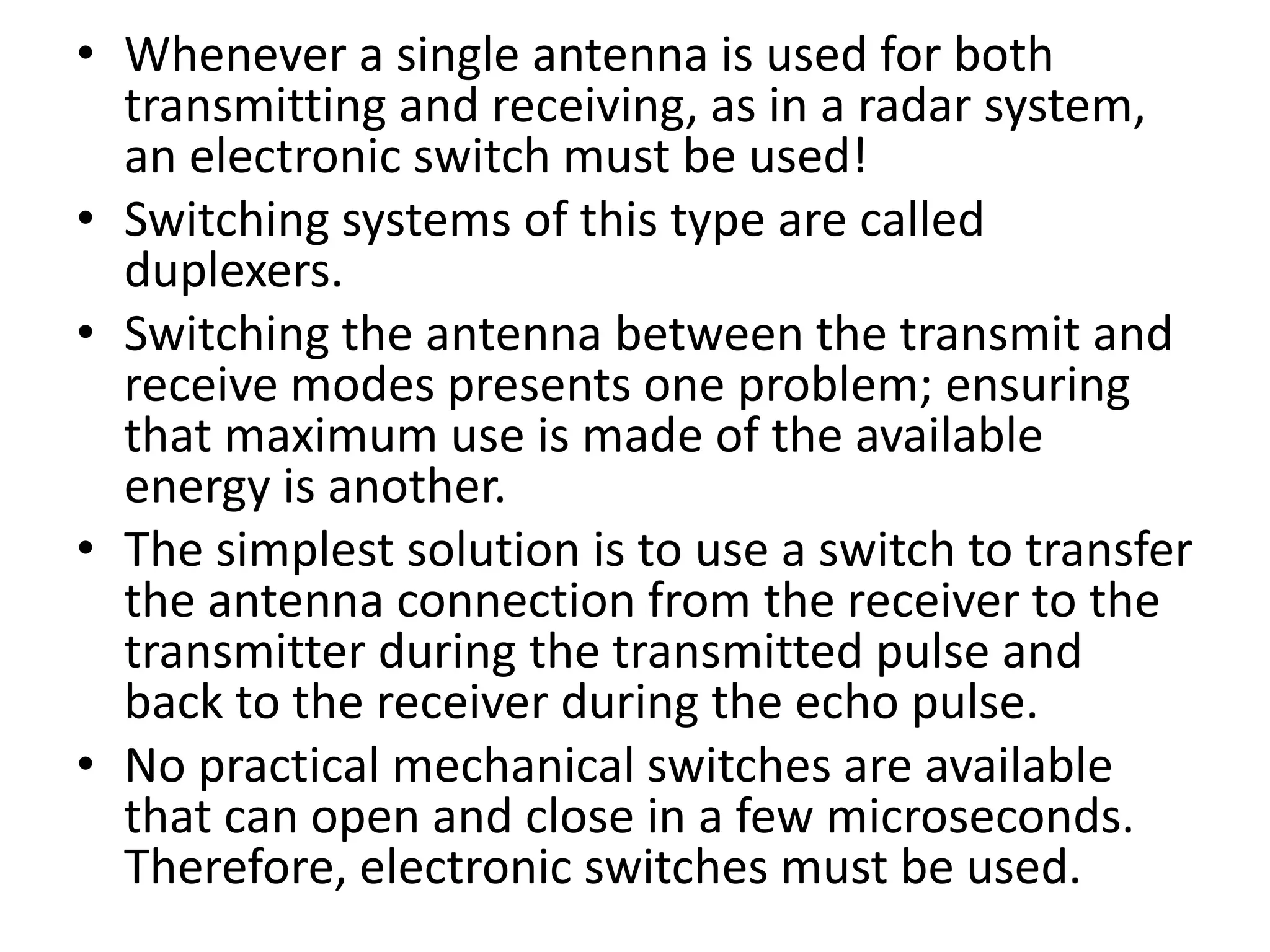 • Whenever a single antenna is used for both
transmitting and receiving, as in a radar system,
an electronic switch must be used!
• Switching systems of this type are called
duplexers.
• Switching the antenna between the transmit and
receive modes presents one problem; ensuring
that maximum use is made of the available
energy is another.
• The simplest solution is to use a switch to transfer
the antenna connection from the receiver to the
transmitter during the transmitted pulse and
back to the receiver during the echo pulse.
• No practical mechanical switches are available
that can open and close in a few microseconds.
Therefore, electronic switches must be used.
 
