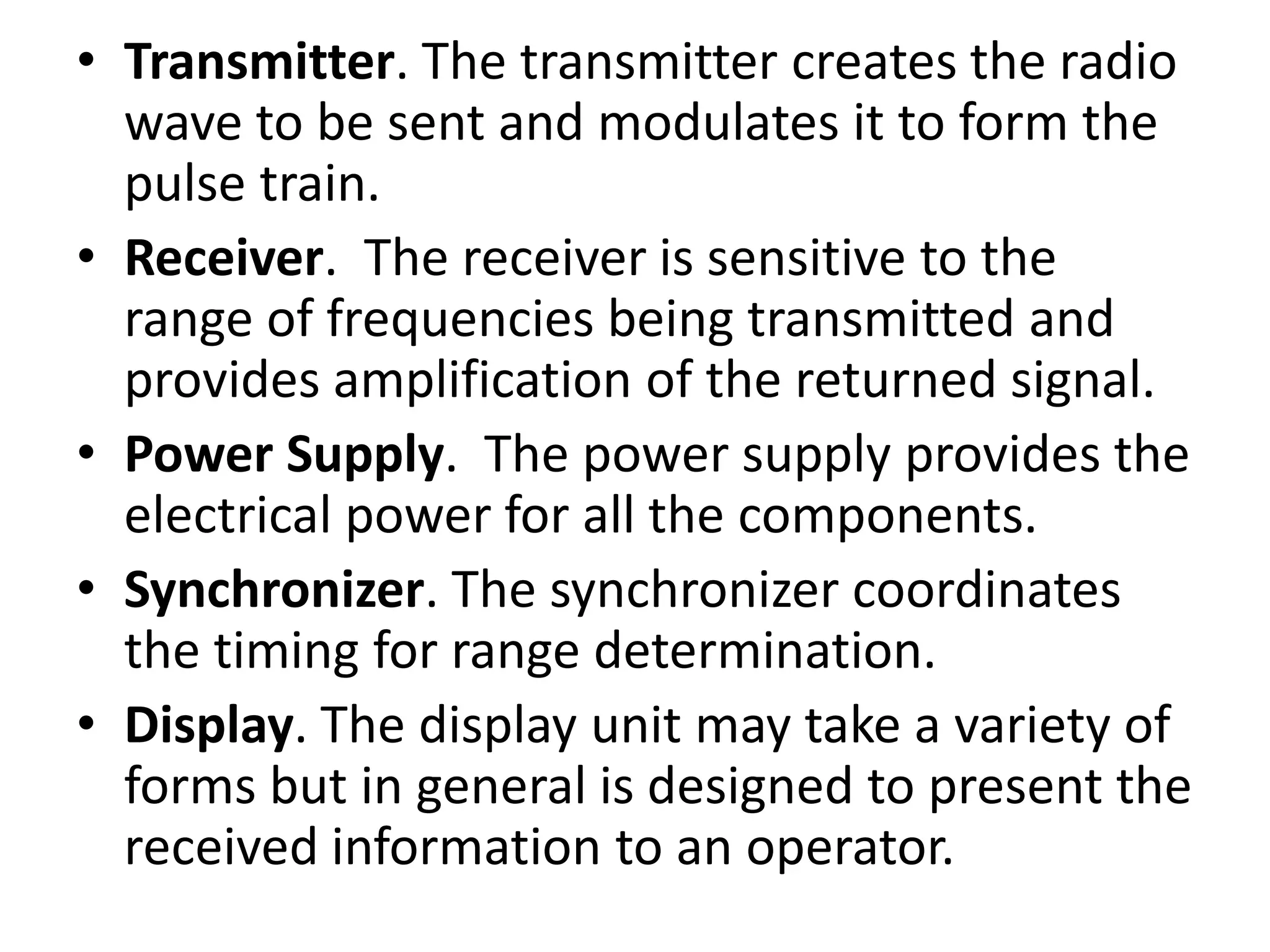 • Transmitter. The transmitter creates the radio
wave to be sent and modulates it to form the
pulse train.
• Receiver. The receiver is sensitive to the
range of frequencies being transmitted and
provides amplification of the returned signal.
• Power Supply. The power supply provides the
electrical power for all the components.
• Synchronizer. The synchronizer coordinates
the timing for range determination.
• Display. The display unit may take a variety of
forms but in general is designed to present the
received information to an operator.
 