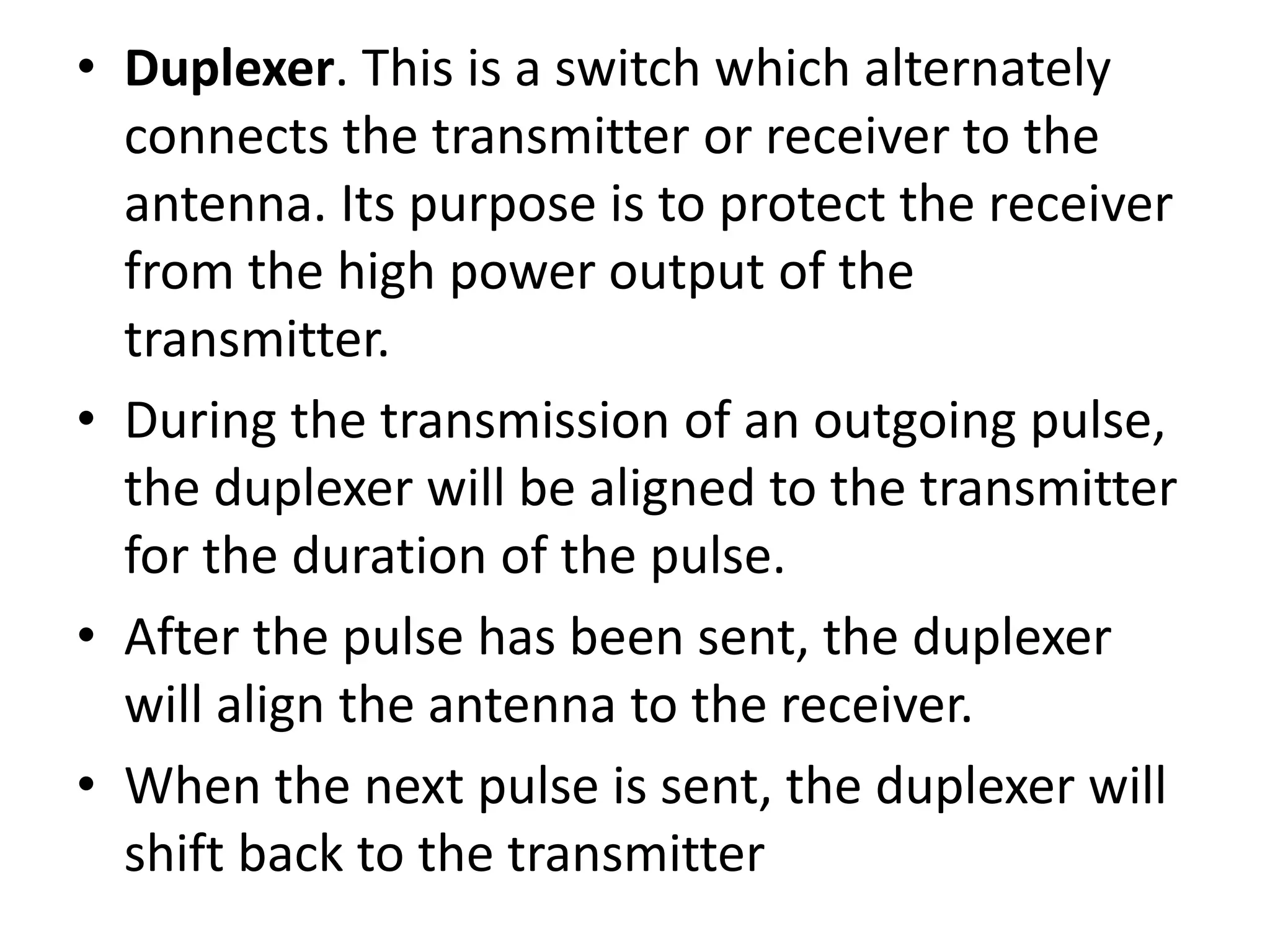 • Duplexer. This is a switch which alternately
connects the transmitter or receiver to the
antenna. Its purpose is to protect the receiver
from the high power output of the
transmitter.
• During the transmission of an outgoing pulse,
the duplexer will be aligned to the transmitter
for the duration of the pulse.
• After the pulse has been sent, the duplexer
will align the antenna to the receiver.
• When the next pulse is sent, the duplexer will
shift back to the transmitter
 