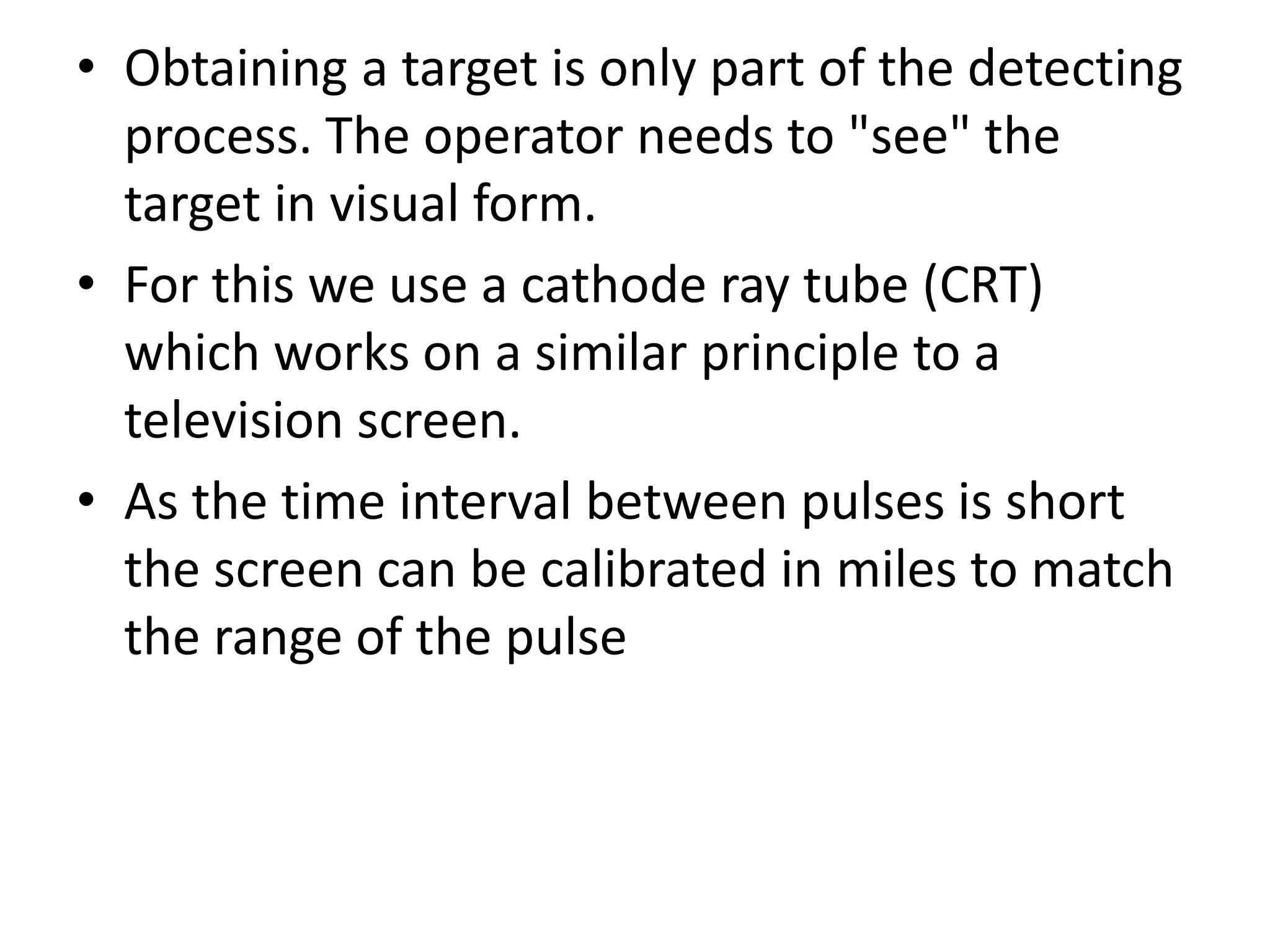 • Obtaining a target is only part of the detecting
process. The operator needs to "see" the
target in visual form.
• For this we use a cathode ray tube (CRT)
which works on a similar principle to a
television screen.
• As the time interval between pulses is short
the screen can be calibrated in miles to match
the range of the pulse
 