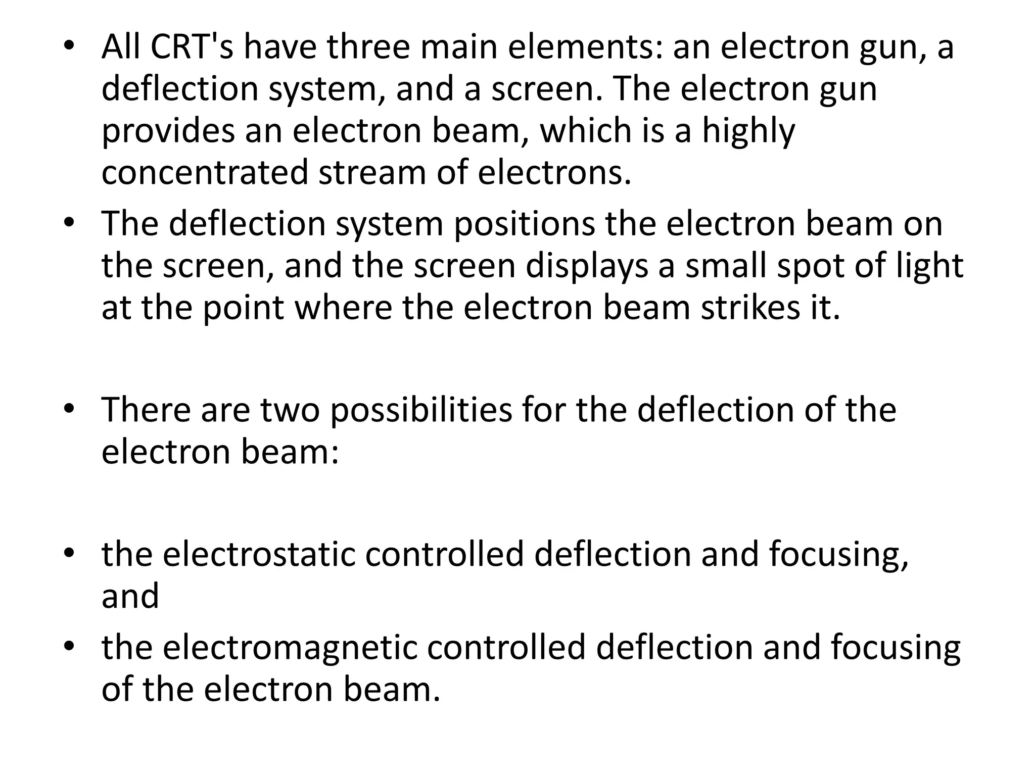 • All CRT's have three main elements: an electron gun, a
deflection system, and a screen. The electron gun
provides an electron beam, which is a highly
concentrated stream of electrons.
• The deflection system positions the electron beam on
the screen, and the screen displays a small spot of light
at the point where the electron beam strikes it.
• There are two possibilities for the deflection of the
electron beam:
• the electrostatic controlled deflection and focusing,
and
• the electromagnetic controlled deflection and focusing
of the electron beam.
 