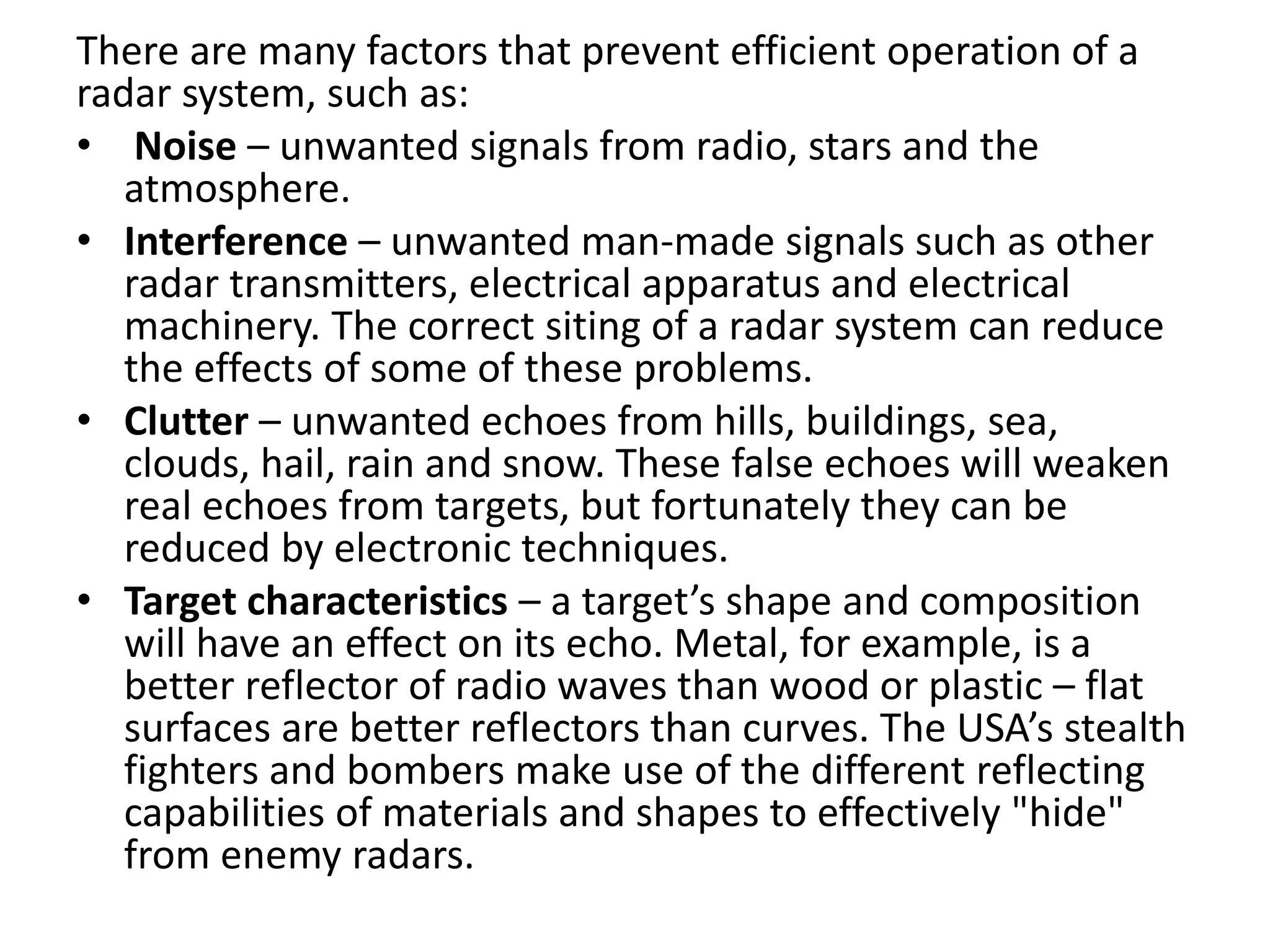 There are many factors that prevent efficient operation of a
radar system, such as:
• Noise – unwanted signals from radio, stars and the
atmosphere.
• Interference – unwanted man-made signals such as other
radar transmitters, electrical apparatus and electrical
machinery. The correct siting of a radar system can reduce
the effects of some of these problems.
• Clutter – unwanted echoes from hills, buildings, sea,
clouds, hail, rain and snow. These false echoes will weaken
real echoes from targets, but fortunately they can be
reduced by electronic techniques.
• Target characteristics – a target’s shape and composition
will have an effect on its echo. Metal, for example, is a
better reflector of radio waves than wood or plastic – flat
surfaces are better reflectors than curves. The USA’s stealth
fighters and bombers make use of the different reflecting
capabilities of materials and shapes to effectively "hide"
from enemy radars.
 