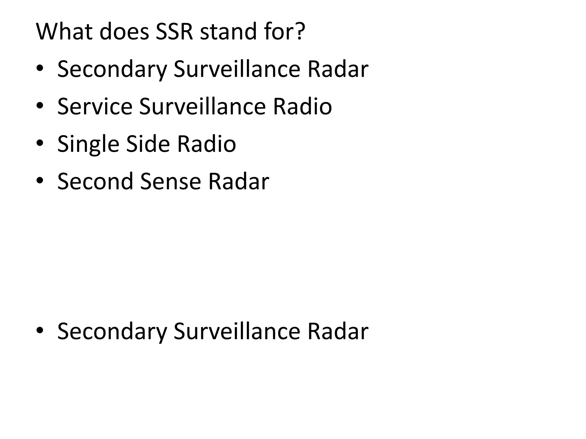What does SSR stand for?
• Secondary Surveillance Radar
• Service Surveillance Radio
• Single Side Radio
• Second Sense Radar
• Secondary Surveillance Radar
 