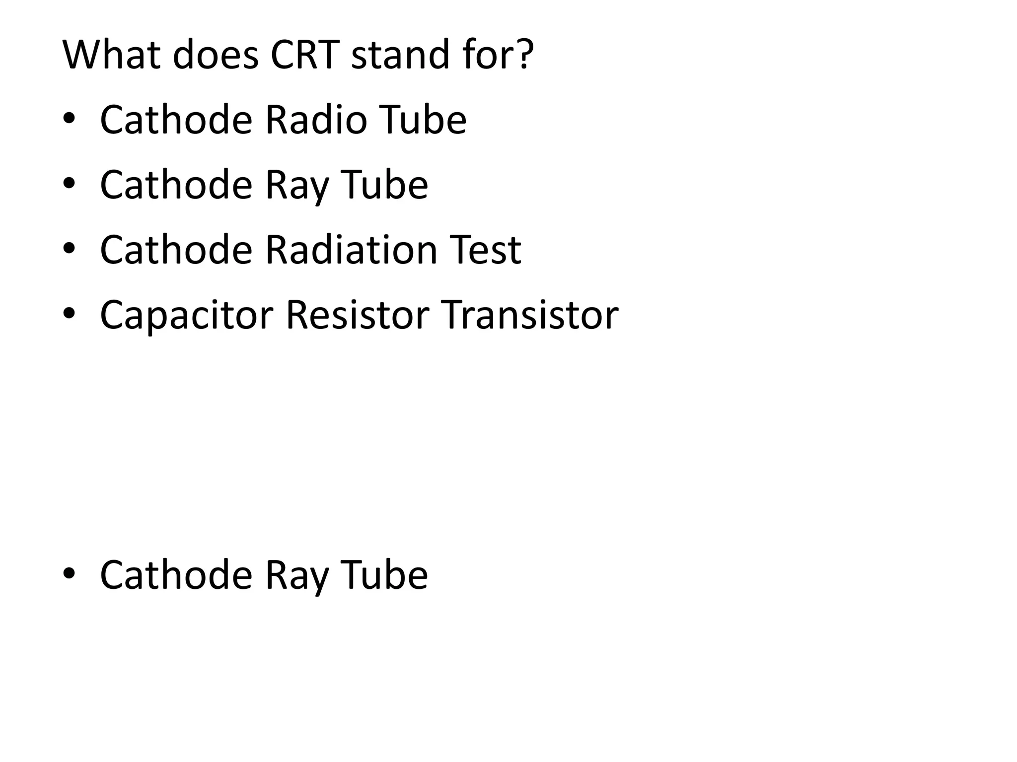What does CRT stand for?
• Cathode Radio Tube
• Cathode Ray Tube
• Cathode Radiation Test
• Capacitor Resistor Transistor
• Cathode Ray Tube
 
