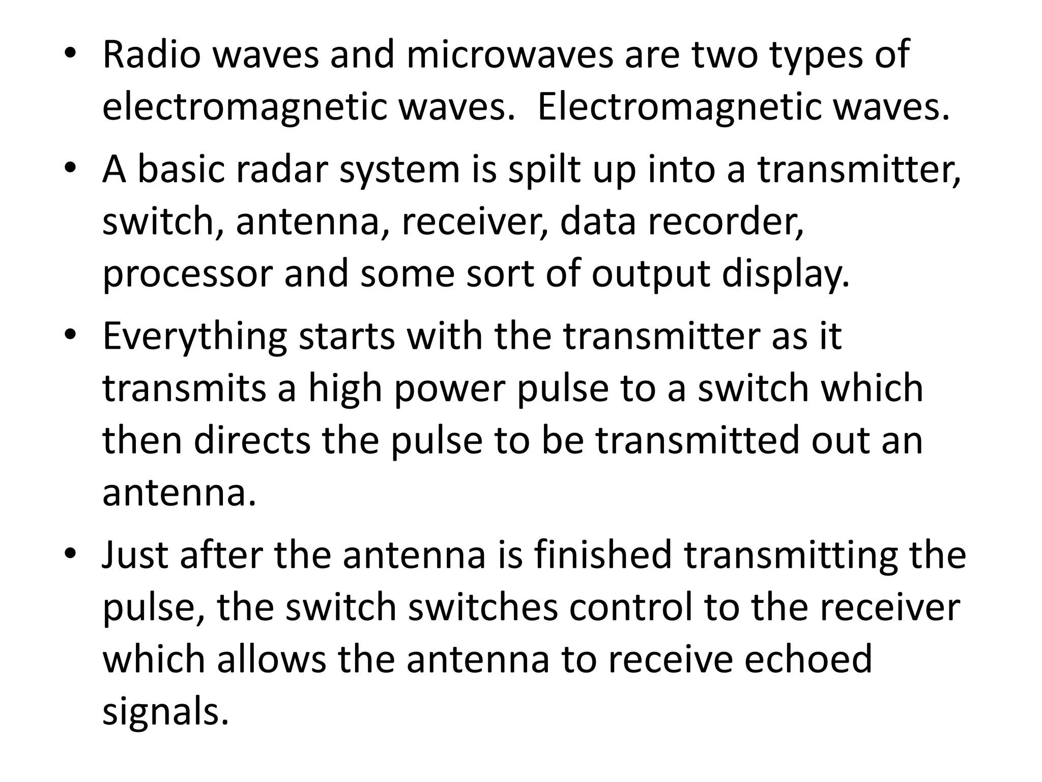 • Radio waves and microwaves are two types of
electromagnetic waves. Electromagnetic waves.
• A basic radar system is spilt up into a transmitter,
switch, antenna, receiver, data recorder,
processor and some sort of output display.
• Everything starts with the transmitter as it
transmits a high power pulse to a switch which
then directs the pulse to be transmitted out an
antenna.
• Just after the antenna is finished transmitting the
pulse, the switch switches control to the receiver
which allows the antenna to receive echoed
signals.
 