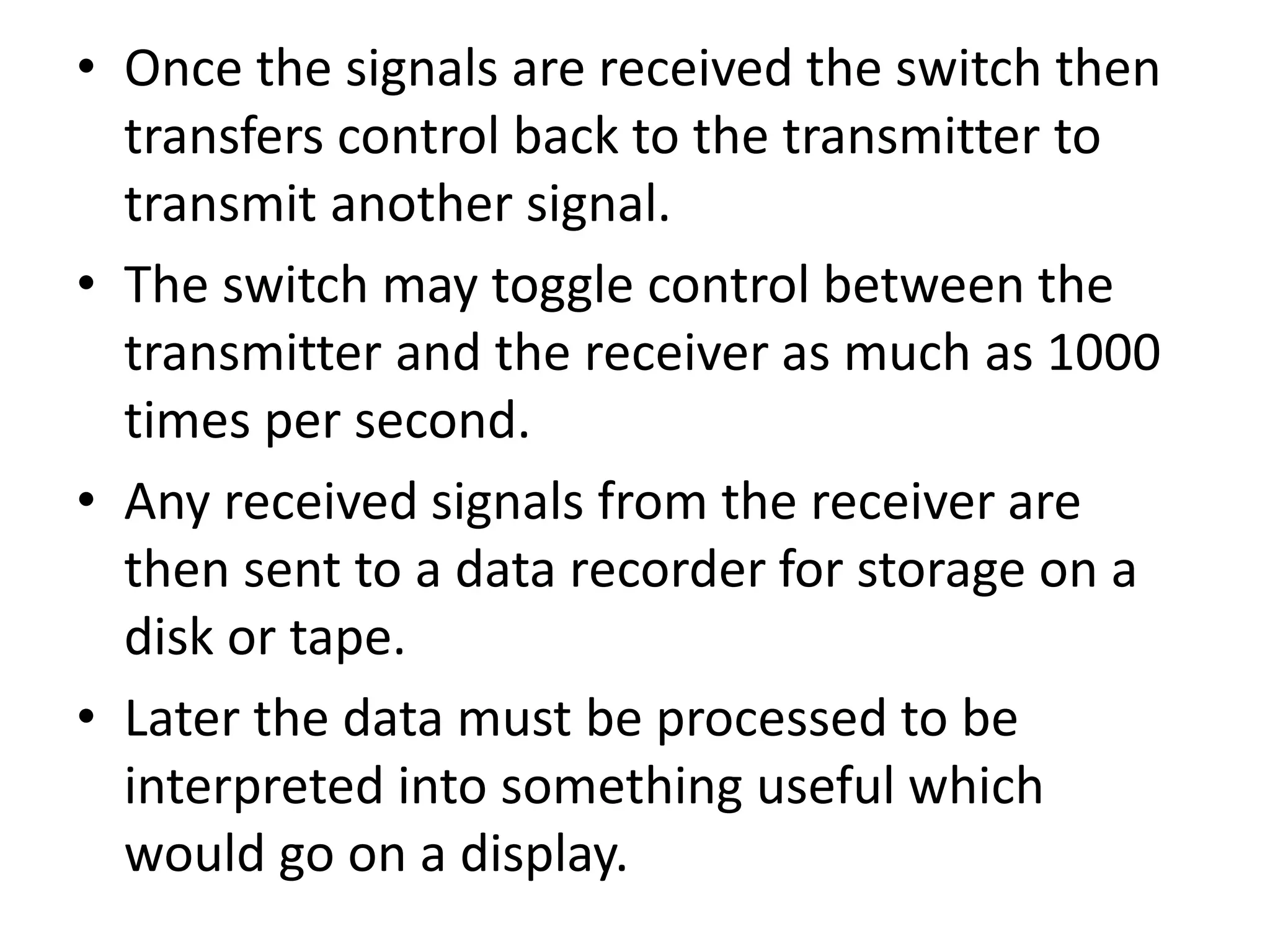 • Once the signals are received the switch then
transfers control back to the transmitter to
transmit another signal.
• The switch may toggle control between the
transmitter and the receiver as much as 1000
times per second.
• Any received signals from the receiver are
then sent to a data recorder for storage on a
disk or tape.
• Later the data must be processed to be
interpreted into something useful which
would go on a display.
 
