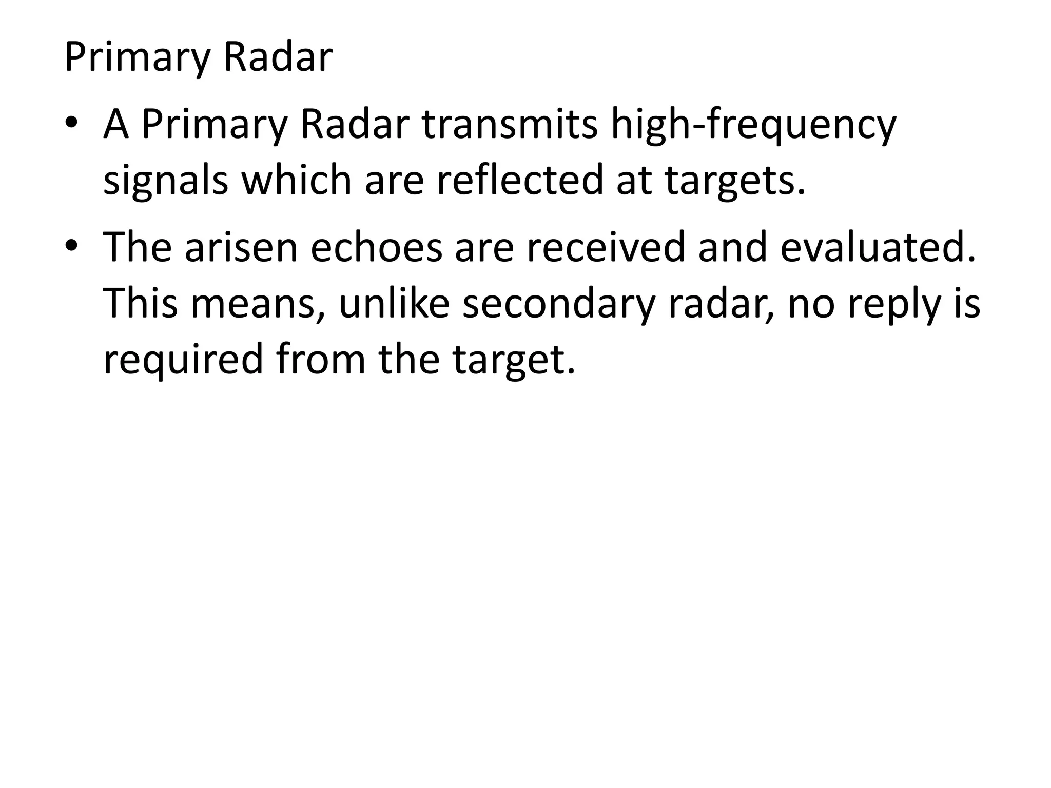 Primary Radar
• A Primary Radar transmits high-frequency
signals which are reflected at targets.
• The arisen echoes are received and evaluated.
This means, unlike secondary radar, no reply is
required from the target.
 