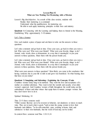 Lesson Plan #2
What are You Waiting For-Mentoring with a Mission
Lesson’s Big idea/objective: As a result of this class session, students will:
Realize their mentoring is a command
Understand what the qualifications for mentoring are.
Be able to seek apply mentoring principles to their lives and ministry
Quadrant 1: Connecting with the Learning and helping them to Attend to the Meaning,
Establishing Why: approximately 5-10 minutes
Let’s Take a Journey
Give each student a piece of paper and ask them to write out the answers to these
questions:
Let’s take a moment and go back in time. Close your eyes, go back to when you were a
kid. Who were you? Who were your friends? What were your favorite things to do?
Journal, write words, draw or demonstrate in a way that is meaningful to you your
answers to these questions, Share them with the person beside you.
Let’s take a moment and go back in time. Close your eyes, go back to when you were a
kid. Who were you? Who were your friends? What were your favorite things to do?
Journal, write words, draw or demonstrate in a way that is meaningful to you your
answers to these questions, Share them with the person beside you.
What were your answers to these questions? Most likely you came to the conclusion that
having someone else in your life to talk to and grow was beneficial. So what bearing does
that have on you today?
Quadrant 2: Imagining and Informing: Explaining the Concepts 15 min
Countless women today long to be nurtured. They want the love and acceptance of a
mother or a mother-substitute. They want to feel the warmth and security of an older
woman’s approval. And Countless women of faith throughout the world today are the
embodiment of these and other virtues that equip them to nurture younger women. But
they don’t know how to do it.
Spiritual Mothering 18
Titus 2:3-5 (have someone read)
3 Older women likewise are to be reverent in behavior, not slanderers or slaves to much
wine. They are to teach what is good, 4 and so train the young women to love their
husbands and children, 5 to be self-controlled, pure, working at home, kind, and
submissive to their own husbands, that the word of God may not be reviled
In context-Have someone read Titus 1:10-11,16
 