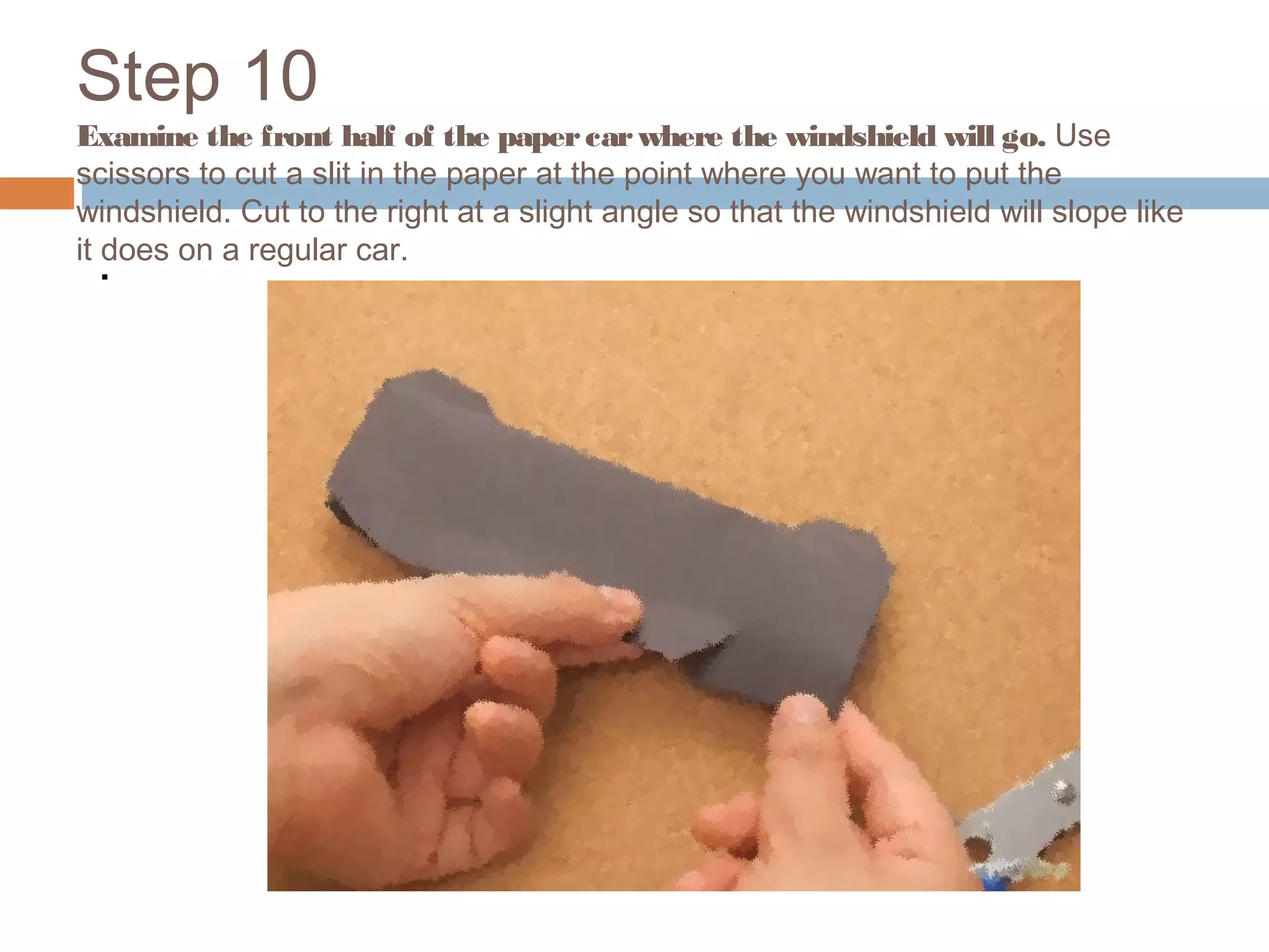 Step 10
Examine the front half of the papercarwhere the windshield will go. Use
scissors to cut a slit in the paper at the point where you want to put the
windshield. Cut to the right at a slight angle so that the windshield will slope like
it does on a regular car.
.
 