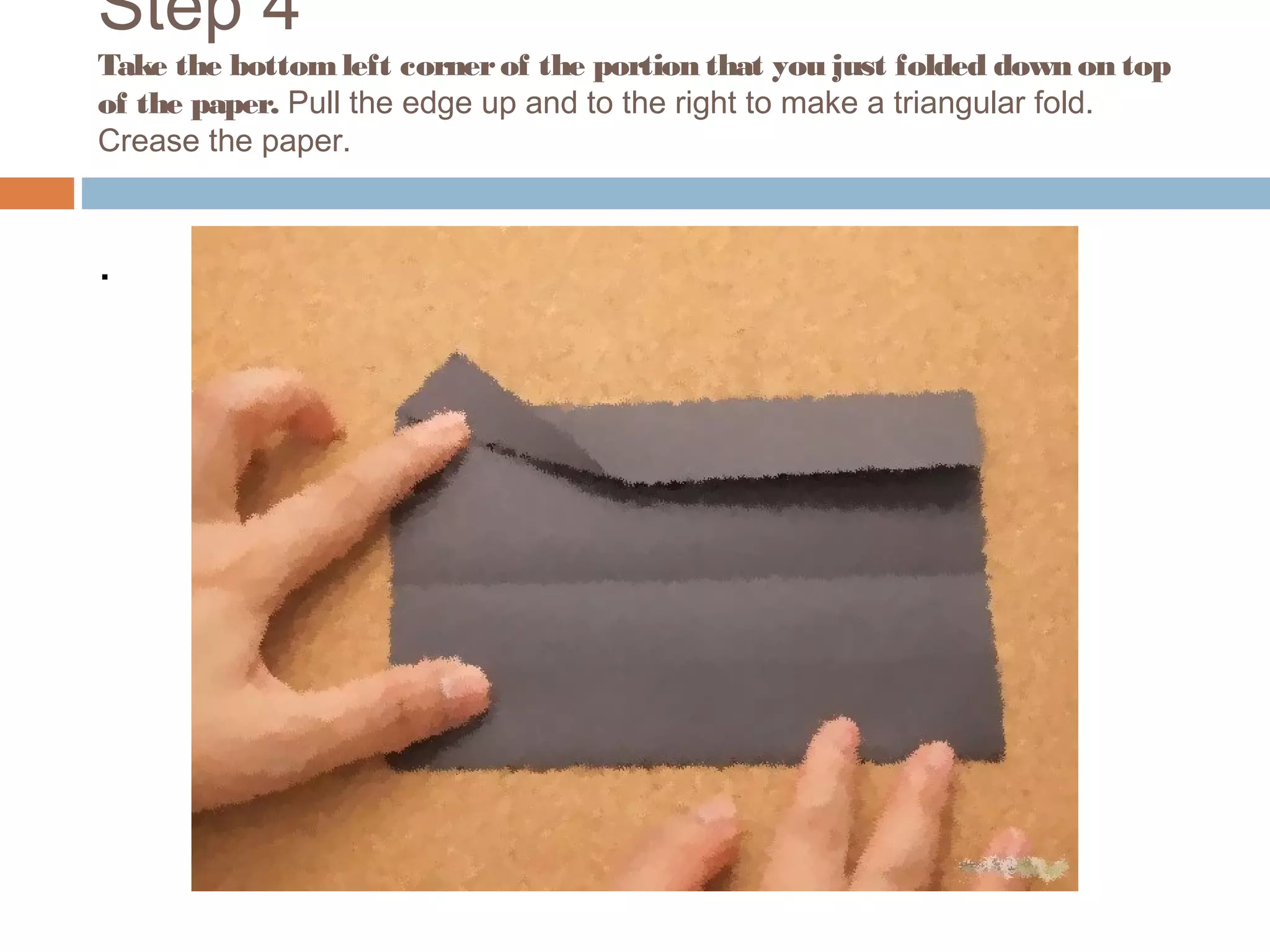 Step 4
Take the bottomleft cornerof the portion that you just folded down on top
of the paper. Pull the edge up and to the right to make a triangular fold.
Crease the paper.
.
 