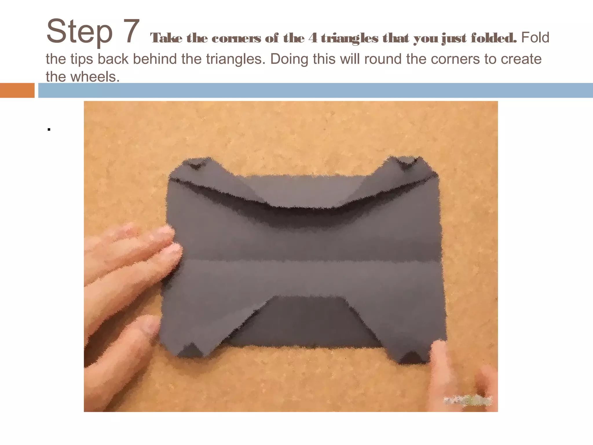 Step 7 Take the corners of the 4 triangles that you just folded. Fold
the tips back behind the triangles. Doing this will round the corners to create
the wheels.
.
 