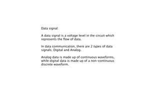 Data signal:
A data signal is a voltage level in the circuit which
represents the flow of data.
In data communication, there are 2 types of data
signals; Digital and Analog.
Analog data is made up of continuous waveforms,
while digital data is made up of a non-continuous
discrete waveform.
 