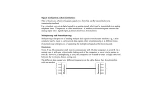 Signal modulation and demodulation:
This is the process of converting data signals to a form that can be transmitted over a
transmission medium.
E.g., a modem converts a digital signal to an analog signal, which can be transmitted over analog
telephone lines. This process is called modulation. A modem at the receiving end converts the
analog signal into a digital signal, a process known as demodulation.
Multiplexing and Demultiplexing:
Multiplexing is the process of sending multiple data signals over the same medium, e.g., a wire
conductor can be made to carry several data signals either simultaneously or at different times.
Demultiplexing is the process of separating the multiplexed signals at the receiving end.
Illustration:
Town A has 10 computers which want to communicate with 10 other computers in town B. In a
normal case, it will need a direct cable linking each of the computers in town A to its partner in
town B. However, if multiplexing is used, the computers can be made to share a single cable laid
between the two towns, hence, saving cost.
The different data signals have different frequencies on the cable; hence, they do not interfere
with one another.
Multiplexer
Demultiplex
er
 