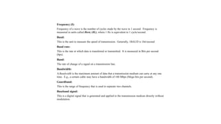 Frequency (f):
Frequency of a wave is the number of cycles made by the wave in 1 second. Frequency is
measured in units called Hertz (Hz); where 1 Hz is equivalent to 1 cycle/second.
Baud:
This is the unit to measure the speed of transmission. Generally, 1BAUD is 1bit/second.
Baud rate:
This is the rate at which data is transferred or transmitted. It is measured in Bits per second
(bps).
Band:
The rate of change of a signal on a transmission line.
Bandwidth:
A Bandwidth is the maximum amount of data that a transmission medium can carry at any one
time. E.g., a certain cable may have a bandwidth of 100 Mbps (Mega bits per second).
Guardband:
This is the range of frequency that is used to separate two channels.
Baseband signal:
This is a digital signal that is generated and applied to the transmission medium directly without
modulation.
 