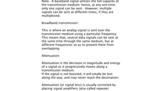 Note. A baseband signal utilizes the full capacity of
the transmission medium; hence, at any one time,
only one signal can be sent. However, multiple
signals can be sent at different times, if they are
multiplexed.
Broadband transmission:
This is where an analog signal is sent over the
transmission medium using a particular frequency.
This means that, several data signals can be sent at
the same time through the same medium, but at
different frequencies so as to prevent them from
overlapping.
Attenuation:
Attenuation is the decrease in magnitude and energy
of a signal as it progressively moves along a
transmission medium.
If the signal is not boosted, it will totally be lost
along the way, and may never reach the destination.
Attenuation (or signal loss) is usually corrected by
placing signal amplifiers (also called repeater
 