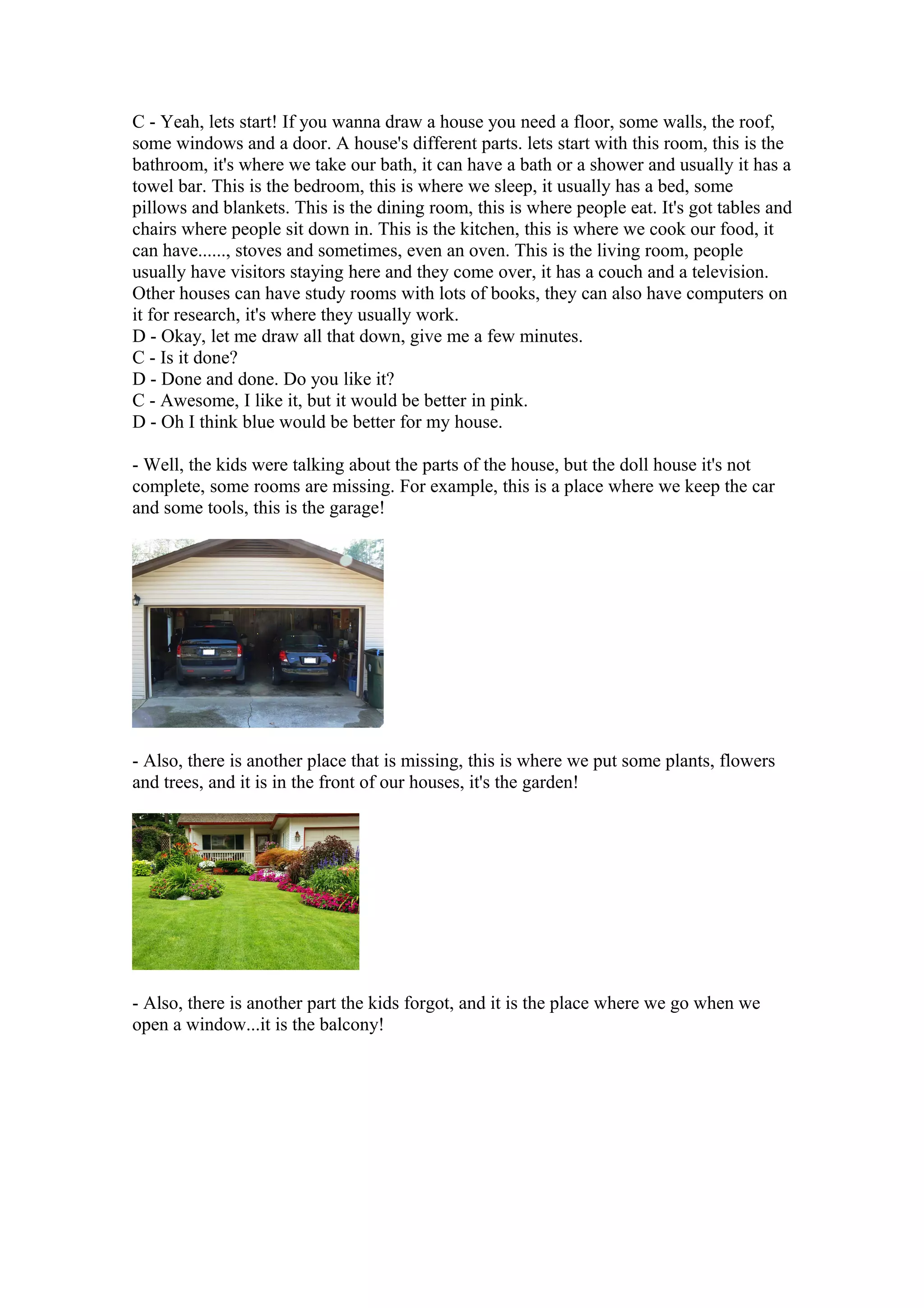 C - Yeah, lets start! If you wanna draw a house you need a floor, some walls, the roof,
some windows and a door. A house's different parts. lets start with this room, this is the
bathroom, it's where we take our bath, it can have a bath or a shower and usually it has a
towel bar. This is the bedroom, this is where we sleep, it usually has a bed, some
pillows and blankets. This is the dining room, this is where people eat. It's got tables and
chairs where people sit down in. This is the kitchen, this is where we cook our food, it
can have......, stoves and sometimes, even an oven. This is the living room, people
usually have visitors staying here and they come over, it has a couch and a television.
Other houses can have study rooms with lots of books, they can also have computers on
it for research, it's where they usually work.
D - Okay, let me draw all that down, give me a few minutes.
C - Is it done?
D - Done and done. Do you like it?
C - Awesome, I like it, but it would be better in pink.
D - Oh I think blue would be better for my house.
- Well, the kids were talking about the parts of the house, but the doll house it's not
complete, some rooms are missing. For example, this is a place where we keep the car
and some tools, this is the garage!
- Also, there is another place that is missing, this is where we put some plants, flowers
and trees, and it is in the front of our houses, it's the garden!
- Also, there is another part the kids forgot, and it is the place where we go when we
open a window...it is the balcony!
 