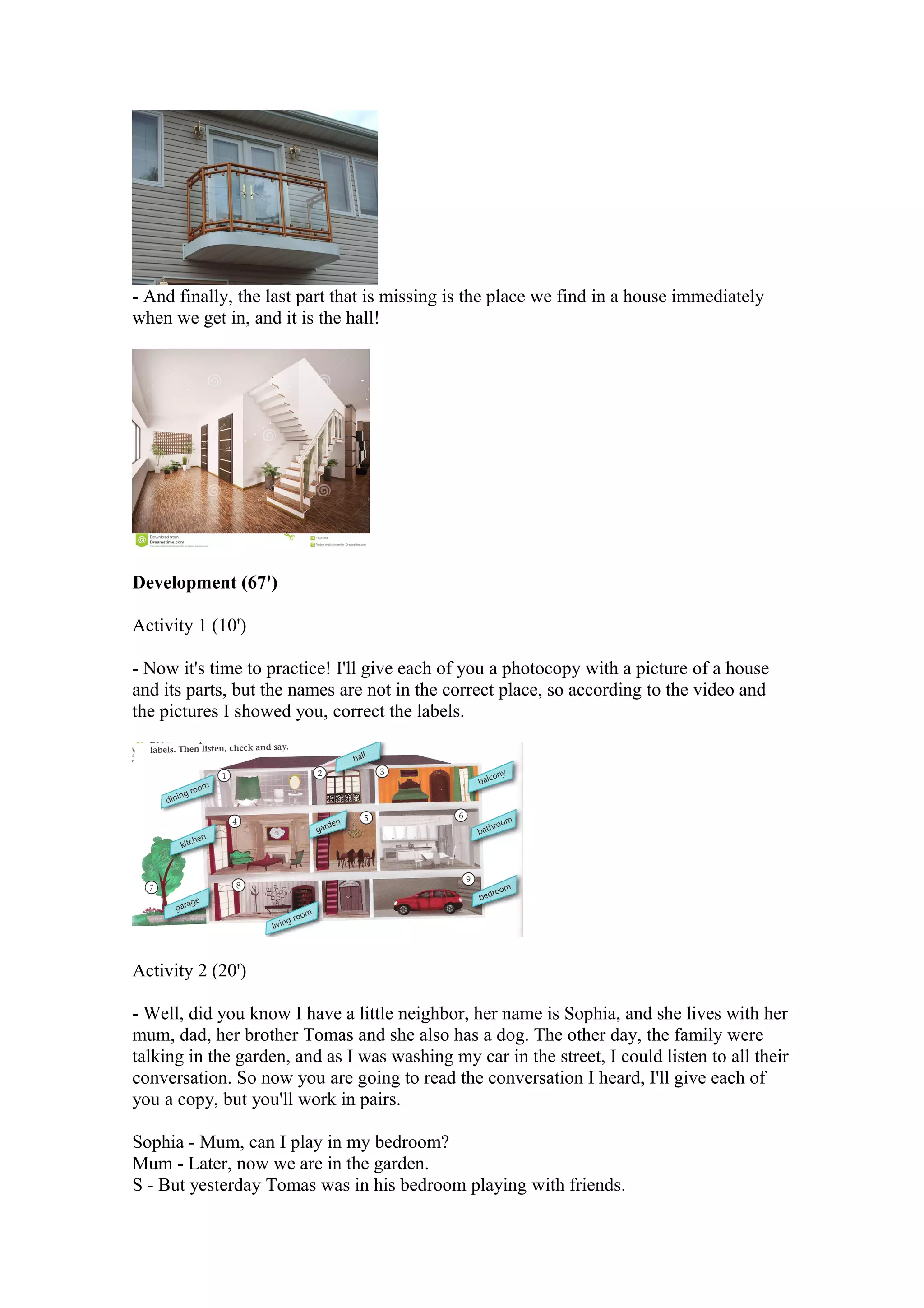 - And finally, the last part that is missing is the place we find in a house immediately
when we get in, and it is the hall!
Development (67')
Activity 1 (10')
- Now it's time to practice! I'll give each of you a photocopy with a picture of a house
and its parts, but the names are not in the correct place, so according to the video and
the pictures I showed you, correct the labels.
Activity 2 (20')
- Well, did you know I have a little neighbor, her name is Sophia, and she lives with her
mum, dad, her brother Tomas and she also has a dog. The other day, the family were
talking in the garden, and as I was washing my car in the street, I could listen to all their
conversation. So now you are going to read the conversation I heard, I'll give each of
you a copy, but you'll work in pairs.
Sophia - Mum, can I play in my bedroom?
Mum - Later, now we are in the garden.
S - But yesterday Tomas was in his bedroom playing with friends.
 