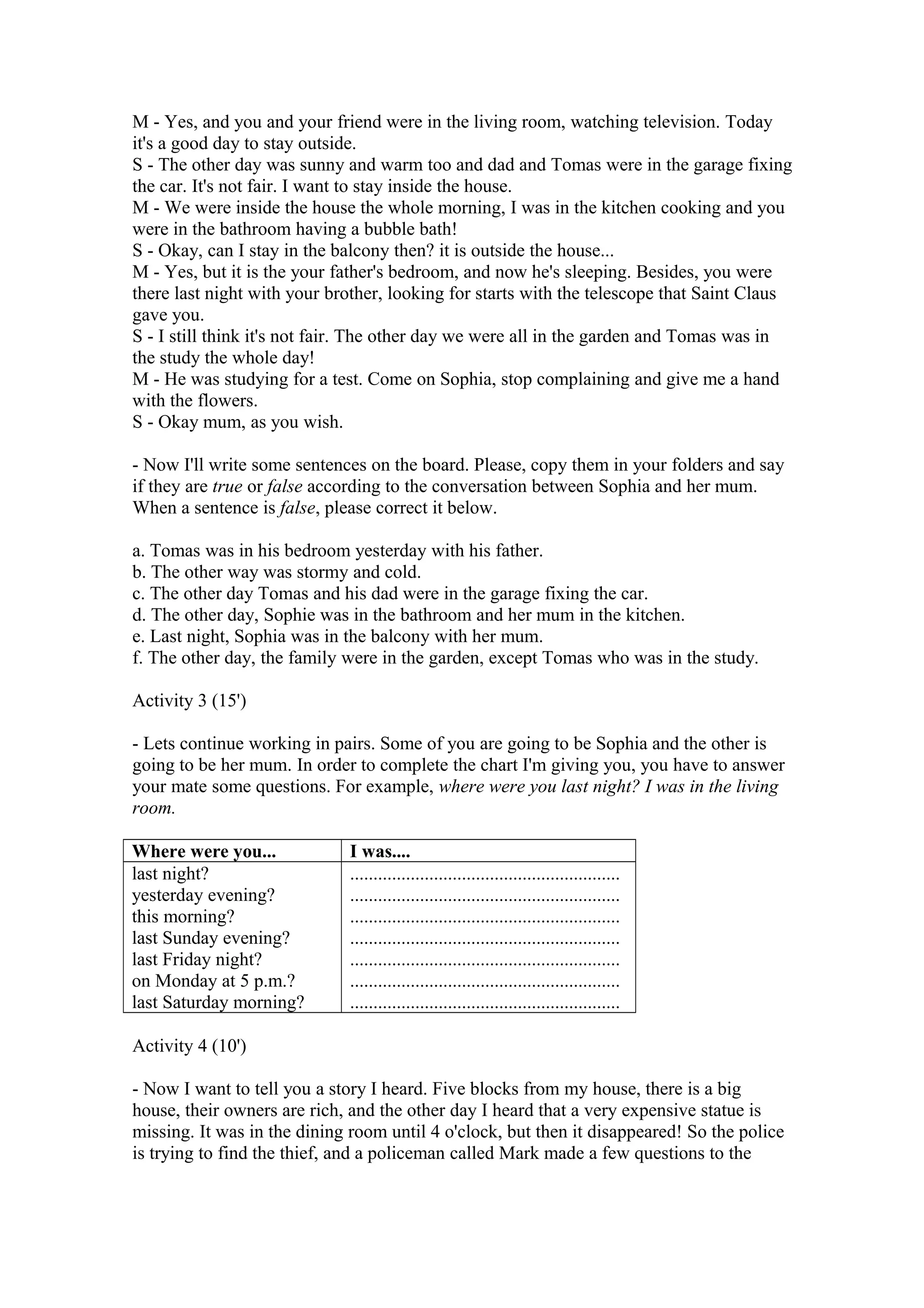 M - Yes, and you and your friend were in the living room, watching television. Today
it's a good day to stay outside.
S - The other day was sunny and warm too and dad and Tomas were in the garage fixing
the car. It's not fair. I want to stay inside the house.
M - We were inside the house the whole morning, I was in the kitchen cooking and you
were in the bathroom having a bubble bath!
S - Okay, can I stay in the balcony then? it is outside the house...
M - Yes, but it is the your father's bedroom, and now he's sleeping. Besides, you were
there last night with your brother, looking for starts with the telescope that Saint Claus
gave you.
S - I still think it's not fair. The other day we were all in the garden and Tomas was in
the study the whole day!
M - He was studying for a test. Come on Sophia, stop complaining and give me a hand
with the flowers.
S - Okay mum, as you wish.
- Now I'll write some sentences on the board. Please, copy them in your folders and say
if they are true or false according to the conversation between Sophia and her mum.
When a sentence is false, please correct it below.
a. Tomas was in his bedroom yesterday with his father.
b. The other way was stormy and cold.
c. The other day Tomas and his dad were in the garage fixing the car.
d. The other day, Sophie was in the bathroom and her mum in the kitchen.
e. Last night, Sophia was in the balcony with her mum.
f. The other day, the family were in the garden, except Tomas who was in the study.
Activity 3 (15')
- Lets continue working in pairs. Some of you are going to be Sophia and the other is
going to be her mum. In order to complete the chart I'm giving you, you have to answer
your mate some questions. For example, where were you last night? I was in the living
room.
Where were you... I was....
last night?
yesterday evening?
this morning?
last Sunday evening?
last Friday night?
on Monday at 5 p.m.?
last Saturday morning?
..........................................................
..........................................................
..........................................................
..........................................................
..........................................................
..........................................................
..........................................................
Activity 4 (10')
- Now I want to tell you a story I heard. Five blocks from my house, there is a big
house, their owners are rich, and the other day I heard that a very expensive statue is
missing. It was in the dining room until 4 o'clock, but then it disappeared! So the police
is trying to find the thief, and a policeman called Mark made a few questions to the
 