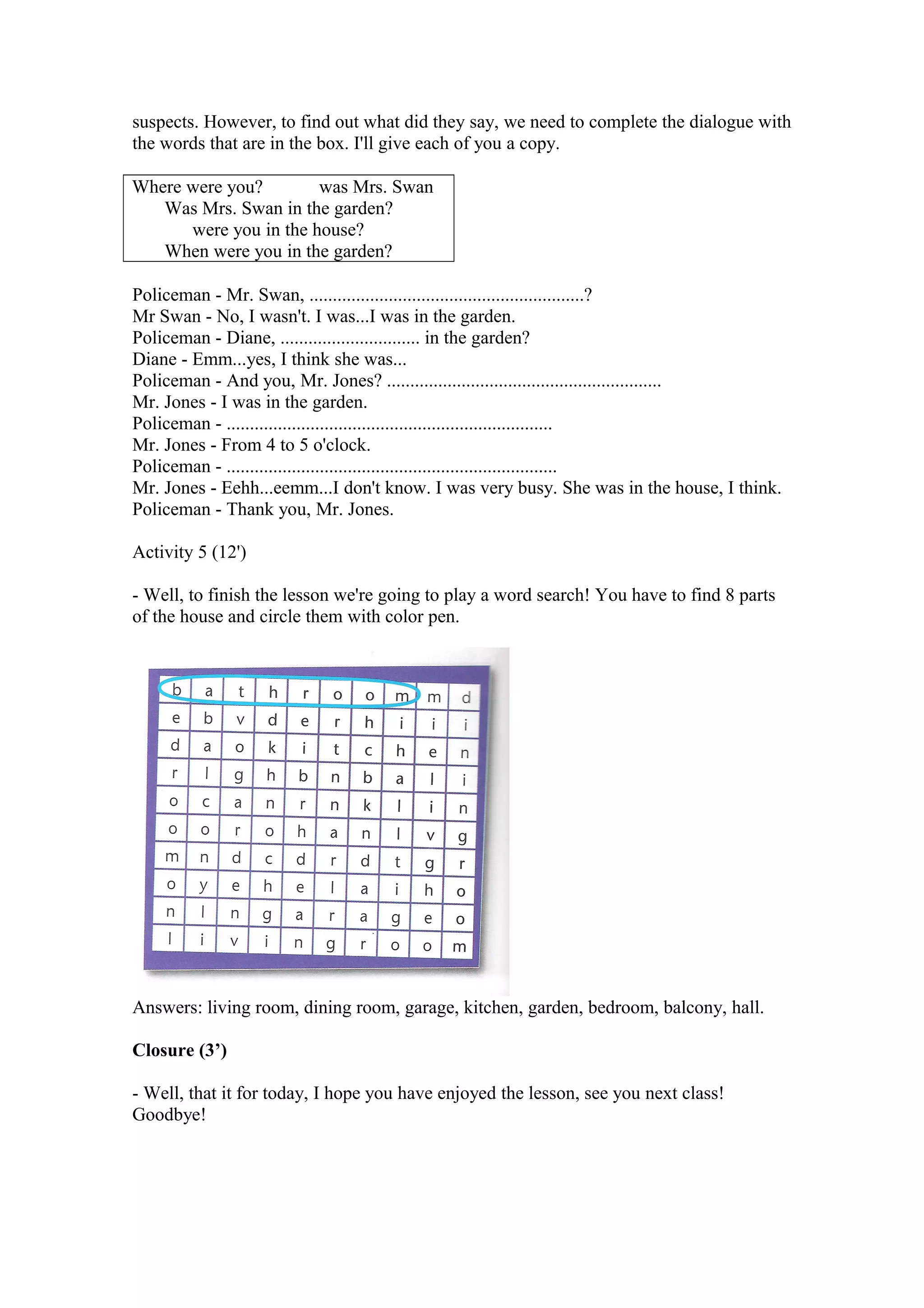 suspects. However, to find out what did they say, we need to complete the dialogue with
the words that are in the box. I'll give each of you a copy.
Where were you? was Mrs. Swan
Was Mrs. Swan in the garden?
were you in the house?
When were you in the garden?
Policeman - Mr. Swan, ...........................................................?
Mr Swan - No, I wasn't. I was...I was in the garden.
Policeman - Diane, .............................. in the garden?
Diane - Emm...yes, I think she was...
Policeman - And you, Mr. Jones? ...........................................................
Mr. Jones - I was in the garden.
Policeman - ......................................................................
Mr. Jones - From 4 to 5 o'clock.
Policeman - .......................................................................
Mr. Jones - Eehh...eemm...I don't know. I was very busy. She was in the house, I think.
Policeman - Thank you, Mr. Jones.
Activity 5 (12')
- Well, to finish the lesson we're going to play a word search! You have to find 8 parts
of the house and circle them with color pen.
Answers: living room, dining room, garage, kitchen, garden, bedroom, balcony, hall.
Closure (3’)
- Well, that it for today, I hope you have enjoyed the lesson, see you next class!
Goodbye!
 